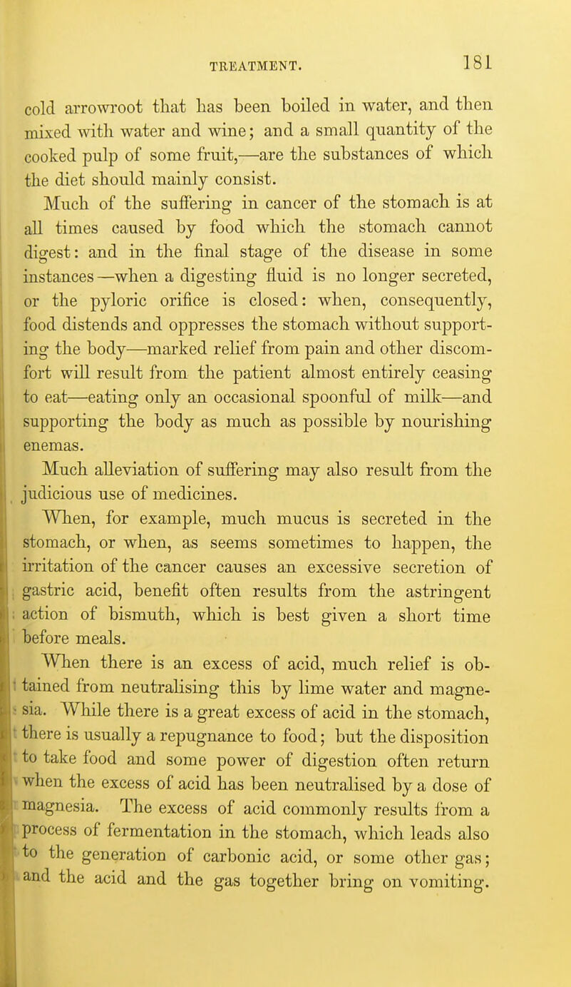 cold arrowroot that has been boiled in water, and then mixed with water and wine; and a small quantity of the cooked pulp of some fruit,—are the substances of which the diet should mainly consist. Much of the suffering in cancer of the stomach is at all times caused by food which the stomach cannot digest: and in the final stage of the disease in some instances—when a digesting fluid is no longer secreted, or the pyloric orifice is closed: when, consequently, food distends and oppresses the stomach without support- ing the body—marked relief from pain and other discom- fort will result from the patient almost entirely ceasing to eat—eating only an occasional spoonful of millc—and supporting the body as much as possible by nourishing enemas. Much alleviation of suffering may also result from the _ judicious use of medicines. When, for example, much mucus is secreted in the stomach, or when, as seems sometimes to happen, the irritation of the cancer causes an excessive secretion of i gastric acid, benefit often results from the astringent : action of bismuth, which is best given a short time i before meals. When there is an excess of acid, much relief is ob- 1 tained from neutralising this by lime water and magne- j sia. While there is a great excess of acid in the stomach, t there is usually a repugnance to food; but the disposition t to take food and some power of digestion often return 1 when the excess of acid has been neutralised by a dose of magnesia. The excess of acid commonly results from a process of fermentation in the stomach, which leads also to the generation of carbonic acid, or some other gas; and the acid and the gas together bring on vomiting.