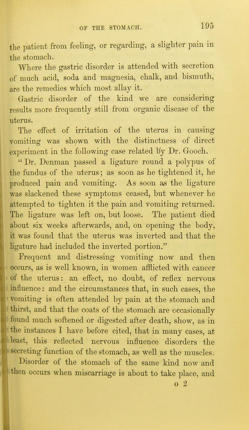 the patient from feeling, or regarding, a slighter pain in the stomach. Wliere the gastric disorder is attended with secretion of much acid, soda and magnesia, chalk, and bismuth, are the remedies which most allay it. Gastric disorder of the kind we are considering results more frequently still from organic disease of the uterus. The effect of irritation of the uterus in causing vomiting was shown with the distinctness of direct experiment in the following case related Idj Dr. Gooch.  Dr. Denman passed a ligature round a polypus of the fundus of the uterus; as soon as he tightened it, he produced pain and vomiting. As soon as the ligature was slackened these symptoms ceased, but whenever he attempted to tighten it the pain and vomiting returned. The ligature was left on, but loose. The patient died about six weeks afterwards, and, on opening the body, it was found that the uterus was inverted and that the . ligature had included the inverted portion. Frequent and distressing vomiting now and then • occurs, as is well known, in women afflicted with cancer 1 of the uterus: an effect, no doubt, of reflex nervous i influence: and the circumstances that, in such cases, the 1 vomiting is often attended by pain at the stomach and t thirst, and that the coats of the stomach are occasionally t found much softened or digested after death, show, as in the instances I have before cited, that in many cases, at least, this reflected nervous influence disorders the secreting function of the stomach, as well as the muscles. Disorder of the stomach of the same kind now and then occurs when miscarriage is about to take place, and o 2