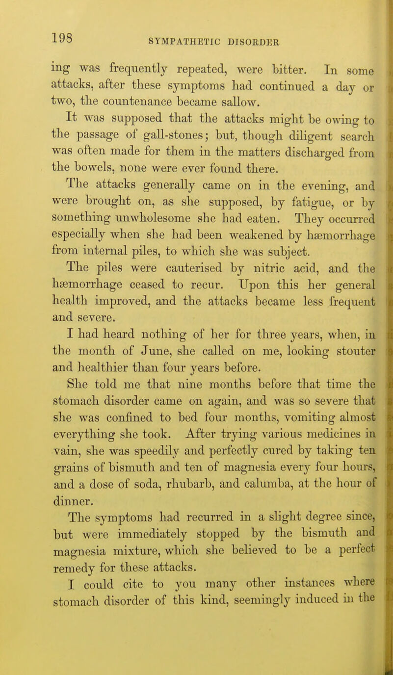 ing was frequently repeated, were bitter. In some attacks, after these symptoms had continued a day or two, the countenance became sallow. It was supposed that the attacks might be owing to the passage of gall-stones; but, though diligent search was often made for them in the matters discharged from the bowels, none were ever found there. The attacks generally came on in the evening, and were brought on, as she supposed, by fatigue, or by something unwholesome she had eaten. They occurred especially when she had been weakened by hasmorrhage from internal piles, to which she was subject. The piles were cauterised by nitric acid, and the haemorrhage ceased to recur. Upon this her general health improved, and the attacks became less frequent and severe. I had heard nothing of her for three years, wlien, in the month of June, she called on me, looking stouter and healthier than four years before. She told me that nine months before that time the stomach disorder came on again, and was so severe that she was confined to bed four months, vomiting almost everything she took. After trying various medicines in vain, she was speedily and perfectly cured by taking ten grains of bismuth and ten of magnesia every four hours, and a dose of soda, rhubarb, and calumba, at the hour of dinner. The symptoms had recurred in a slight degree since, but were immediately stopped by the bismuth and magnesia mixture, which she believed to be a perfect remedy for these attacks. I could cite to you many other instances where stomach disorder of this kind, seemingly induced in the