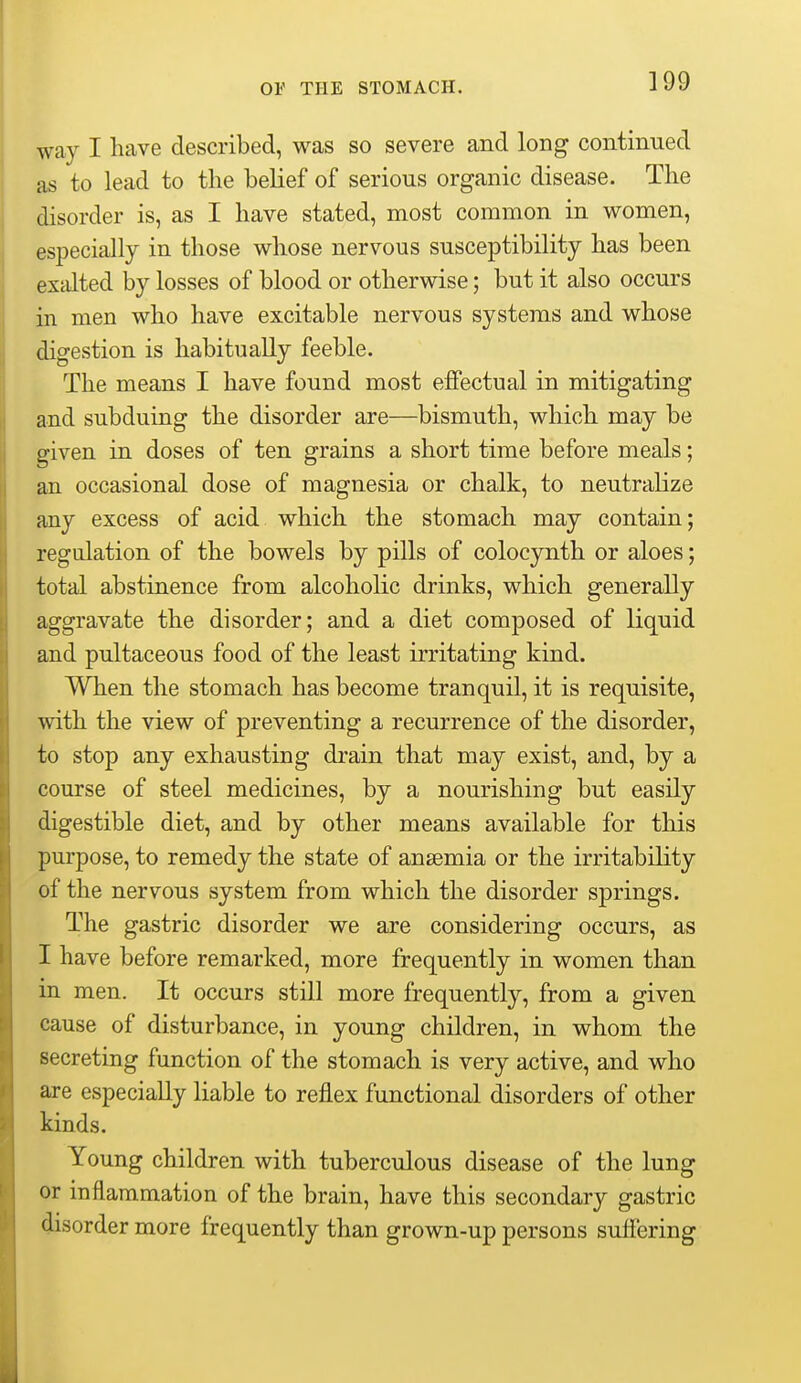 way I have described, was so severe and long continued as to lead to the belief of serious organic disease. The disorder is, as I have stated, most common in women, especially in those whose nervous susceptibility has been excdted by losses of blood or otherwise; but it also occurs in men who have excitable nervous systems and whose digestion is habitually feeble. The means I have found most effectual in mitigating and subduing the disorder are—bismuth, which may be given in doses of ten grains a short time before meals; an occasional dose of magnesia or chalk, to neutralize any excess of acid which the stomach may contain; regulation of the bowels by pills of colocynth or aloes; total abstinence from alcoholic drinks, which generally aggravate the disorder; and a diet composed of liquid and pultaceous food of the least irritating kind. When the stomach has become tranquil, it is requisite, with the view of preventing a recurrence of the disorder, to stop any exhausting drain that may exist, and, by a course of steel medicines, by a nourishing but easily digestible diet, and by other means available for this purpose, to remedy the state of anaemia or the irritability of the nervous system from which the disorder springs. The gastric disorder we are considering occurs, as I have before remarked, more frequently in women than in. men. It occurs still more frequently, from a given cause of disturbance, in young children, in whom the secreting function of the stomach is very active, and who are especially liable to reflex functional disorders of other kinds. Young children with tuberculous disease of the lung or inflammation of the brain, have this secondary gastric disorder more frequently than grown-up persons sufl'ering