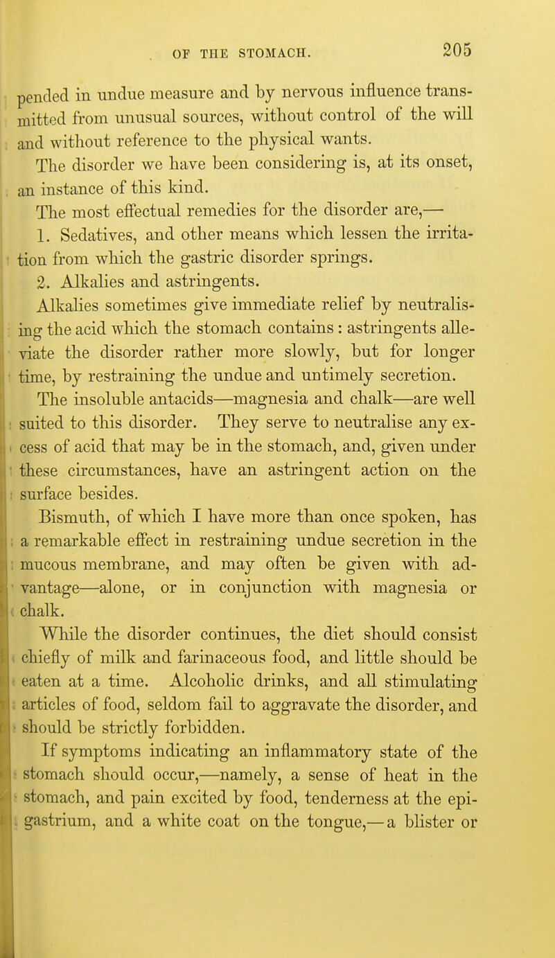 pended in undue measure and by nervous influence trans- mitted from unusual sources, without control of the will and without reference to the physical wants. The disorder we have been considering is, at its onset, an instance of this kind. The most effectual remedies for the disorder are,— 1. Sedatives, and other means which lessen the irrita- tion from which the gastric disorder springs. 2. Alkahes and astringents. Alkalies sometimes give immediate relief by neutralis- ing the acid which the stomach contains : astringents alle- viate the disorder rather more slowly, but for longer time, by restraining the undue and untimely secretion. The insoluble antacids—magnesia and chalk—are well . suited to this disorder. They serve to neutralise any ex- I cess of acid that may be in the stomach, and, given under 1 these circumstances, have an astringent action on the t surface besides. Bismuth, of which I have more than once spoken, has I a remarkable eflFect in restraining undue secretion in the 1 mucous membrane, and may often be given with ad- ' vantage—alone, or in conjunction with magnesia or ( chalk. While the disorder continues, the diet should consist ( chiefly of milk and farinaceous food, and little should be ( eaten at a time. Alcoholic drinks, and all stimulating J articles of food, seldom fail to aggravate the disorder, and i should be strictly forbidden. If symptoms indicating an inflammatory state of the i stomach should occur,—namely, a sense of heat in the J stomach, and pain excited by food, tenderness at the epi- i gastrium, and a white coat on the tongue,— a blister or