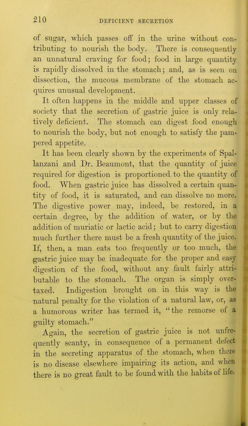 of sugar, wliicli passes off in the urine without con- tributing to nourish the body. There is consequently an unnatural craving for food; food in large quantity is rapidly dissolved in the stomach; and, as is seen on dissection, the mucous membrane of the stomach ac- quires unusual development. It often happens in the middle and upper classes of society that the secretion of gastric juice is only rela- tively deficient. The stomach can digest food enough to nourish the body, but not enough to satisfy the pam- pered appetite. It has been clearly shown by the experiments of Spal- lanzani and Dr. Beaumont, that the quantity of juice required for digestion is proportioned to the quantity of food. When gastric juice has dissolved a certain quan- tity of food, it is saturated, and can dissolve no more. The digestive power may, indeed, be restored, in a certain degree, by the addition of water, or by the addition of muriatic or lactic acid; but to carry digestion much further there must be a fresh quantity of the juice. If, then, a man eats too frequently or too much, the gastric juice may be inadequate for the proper and easy digestion of the food, without any fault fairly attri- butable to the stomach. The organ is simply over- taxed. Indigestion brought on in this way is the natural penalty for the violation of a natural law, or, as a humorous writer has termed it, the remorse of a guilty stomach. Again, the secretion of gastric juice is not unfre- quently scanty, in consequence of a permanent defect in the secreting apparatus of the stomach, when there is no disease elsewhere impairing its action, and when there is no great fault to be found with the habits of Ufa.