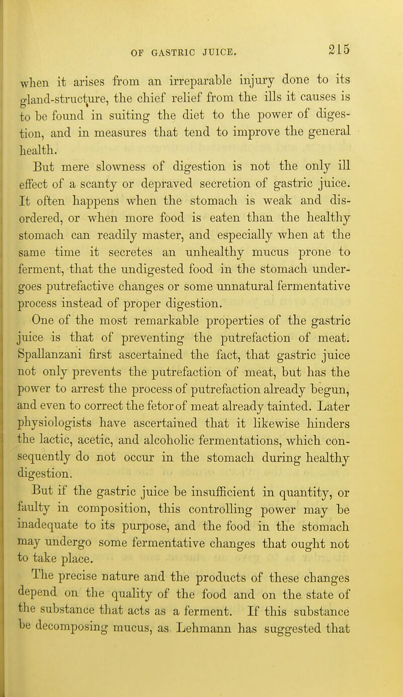 when it arises from an irreparable injury done to its gland-structure, the chief relief from the iUs it causes is to be found in suiting the diet to the power of diges- tion, and in measures that tend to improve the general health. But mere slowness of digestion is not the only ill effect of a scanty or depraved secretion of gastric juice. It often happens when the stomach is weak and dis- ordered, or when more food is eaten than the healthy stomach can readily master, and especially when at the same time it secretes an unhealthy mucus prone to ferment, that the undigested food in the stomach under- goes putrefactive changes or some unnatural fermentative process instead of proper digestion. One of the most remarkable properties of the gastric juice is that of preventing the putrefaction of meat. Spallanzani first ascertained the fact, that gastric juice not only prevents the putrefaction of meat, but has the power to arrest the process of putrefaction already begun, and even to correct the fetor of meat already tainted. Later physiologists have ascertained that it likewise hinders the lactic, acetic, and alcoholic fermentations, which con- sequently do not occur in the stomach during healthy digestion. But if the gastric juice be insufficient in quantity, or faulty in composition, this controlling power may be inadequate to its purpose, and the food in the stomach may undergo some fermentative changes that ought not to take place. The precise nature and the products of these changes depend on the quality of the food and on the state of the substance that acts as a ferment. If this substance be decomposing mucus, as Lehmann has suggested that