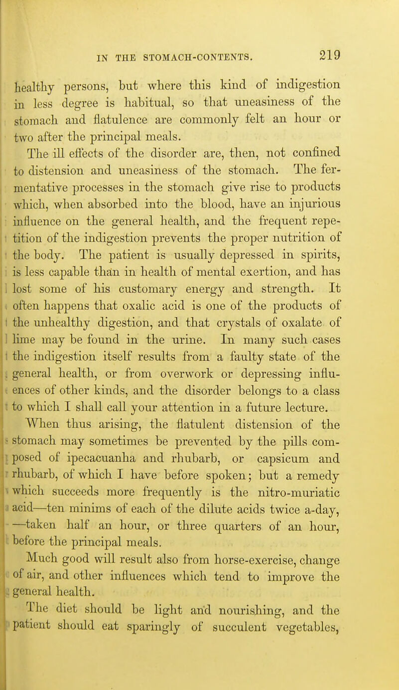 healthy persons, but where this kind of indigestion in less degree is habitual, so that uneasiness of the stomach and flatulence are commonly felt an hour or two after the principal meals. The ill efiects of the disorder are, then, not confined to distension and uneasiness of the stomach. The fer- mentative processes in the stomach give rise to products which, when absorbed into the blood, have an injurious ; influence on the general health, and the frequent repe- t tition of the indigestion prevents the proper nutrition of 1 the body. The patient is usually depressed in spirits, i is less capable than in health of mental exertion, and has 1 lost some of his customary energy and strength. It < often happens that oxalic acid is one of the products of I the unhealthy digestion, and that crystals of oxalate of ] Hme may be found in the urine. In many such cases 1 the indigestion itself results from a faulty state of the I general health, or from overwork or depressing influ- t ences of other kinds, and the disorder belongs to a class t to which I shall call your attention in a future lecture. When thus arising, the flatulent distension of the s stomach may sometimes be prevented by the pills com- j posed of ipecacuanha and rhubarb, or capsicum and r rhubarb, of which I have before spoken; but a remedy t which succeeds more frequently is the nitro-muriatic a acid—ten minims of each of the dilute acids twice a-day, ^taken half an hour, or three quarters of an hour, I before the principal meals. Much good will result also from horse-exercise, change air, and other influences which tend to improve the general health. The diet should be light arid nourishing, and the patient should eat sparingly of succulent vegetables,