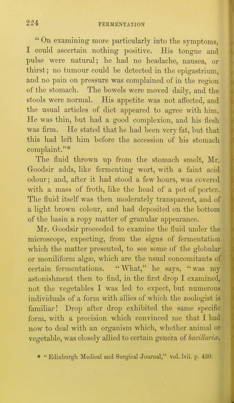 On examining more particularly into the symptoms, I could ascertain nothing positive. His tongue and pulse were natural; he had no headache, nausea, or thirst; no tumour could be detected in the epigastrium, and no pain on pressure was complained of in the region of the stomach. The bowels were moved daily, and the stools were normal. His appetite was not afiected, and the usual articles of diet appeared to agree with him. He was thin, but had a good complexion, and his flesh was firm. He stated that he had been very fat, but that this had left him before the accession of his stomach complaint.* The fluid thrown up from the stomach smelt, Mr. Goodsir adds, like fermenting wort, with a faint acid odour; and, after it had stood a few hours, was covered with a mass of froth, like the head of a pot of porter. The fluid itself was then moderately transparent, and of a light brown colour, and had deposited on the bottom of the basin a ropy matter of granular appearance. Mr. Groodsir proceeded to examine the fluid under the microscope, expecting, from the signs of fermentation which the matter presented, to see some of the globular or moniliform algse, which are the usual concomitants of certain fermentations. What, he says, was my astonishment then to find, in the first drop I examined, not the vegetables I was led to expect, but numerous individuals of a form with allies of which the zoologist is famihar! Drop after drop exhibited the same specific form, with a precision which convinced me that I had now to deal with an organism which, whether animal or vegetable, was closely allied to certain genera of bacillaria^ *  Edinburgh Medical and Surgical Journal, vol. Ivii. p. 430.