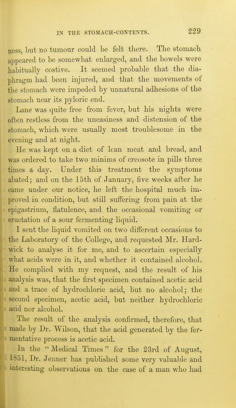 ness, but no tumour could be felt there. The stomach appeared to be somewhat enlarged, and the bowels were habitually costive. It seemed probable that the dia- phragm had been injured, and that the movements of the stomach were impeded by unnatural adhesions of the stomach near its pyloric end. Lane was quite free from fever, but his nights Were often restless from the uneasiness and distension of the stomach, which were usually most troublesome in the evening and at night. He was kept on a diet of lean meat and bread, and was ordered to take two minims of creosote in pills three times a day. Under this treatment the symptoms abated; and on the 15th of January, five weeks after he came under our notice, he left the hospital much im- proved in condition, but still suffering from pain at the epigastrium, flatulence, and the occasional vomiting or eructation of a sour fermenting liquid. I sent the Hquid vomited on two different occasions to ' the Laboratory of the College, and requested Mr. Hard- ' wick to analyse it for me, and to ascertain especially ' what acids were in it, and whether it contained alcohol. . He complied with my request, and the result of his 5 analysis was, that the first specimen contained acetic acid 1 and a trace of hydrochloric acid, but no alcohol; the J second specimen, acetic acid, but neither hydrocliloric 1 acid nor alcohol. The result of the analysis confirmed, therefore, that 1 made by Dr. Wilson, that the acid generated by the fei*- 1 mentative process is acetic acid. In the  Medical Times  for the 23rd of August, 11851, Dr. Jemier has published some very valuable and interesting oljservations on the case of a man who had