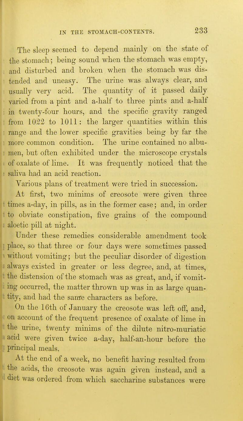 The sleep seemed to depend mainly on the state of the stomach; being sound when the stomach was empty, ; and disturbed and broken when the stomach was dis- tended and uneasy. The urine was always clear, and 11 usually very acid. The quantity of it passed daily ^ • vai'ied from a pint and a-half to three pints and a-half in twenty-four hours, and the specific gravity ranged 1 from 1022 to 1011: the larger quantities within this I range and the lower specific gravities being by far the 1 more common condition. The urine contained no albu- 1 men, but often exhibited under the microscope crystals < of oxalate of lime. It was frequently noticed that the i sahva had an acid reaction. Various plans of treatment were tried in succession. At first, two minims of creosote were given three i times a-day, in pills, as in the former case; and, in order i to obviate constipation, five grains of the compound i aloetic pill at night. Under these remedies considerable amendment took J place, so that three or four days were sometimes passed 1 without vomiting; but the peculiar disorder of digestion I always existed in greater or less degree, and, at times, the distension of the stomach was as great, and, if vomit- ing occurred, the matter thrown up was in as large quan- tity, and had the sanre characters as before. On the 16th of January the creosote was left ofi*, and, c on account of the frequent presence of oxalate of lime in tthe urine, twenty minims of the dilute nitro-muriatic a acid were given twice a-day, half-an-hour before the ^ principal meals. At the end of a week, no benefit having resulted from k the acids, the creosote was again given instead, and a 1 diet was ordered from which saccharine substances were