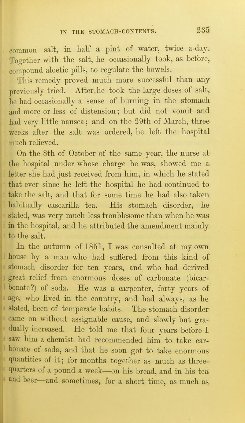 common salt, in half a pint of water, twice a-day. Together with the salt, he occasionally took, as before, compound aloetic pills, to regulate the bowels. This remedy proved much more successful than any previously tried. After he took the large doses of salt, he had occasionally a sense of burning in the stomach and more or less of distension; but did not vomit and had very little nausea; and on the 29th of March, three weeks after the salt was ordered, he left the hospital much relieved. On the 8th of October of the same year, the nurse at the hospital under whose charge he was, showed me a '. letter she had just received from him, in which he stated • that ever since he left the hospital he had continued to t take the salt, and that for some time he had also taken habitually cascarilla tea. His stomach disorder, he stated, was very much less troublesome than when he was i in the hospital, and he attributed the amendment mainly ' to the salt. In the autumn of 1851, I was consulted at my own i house by a man who had suffered from this kind of i stomach disorder for ten years, and who had derived I great relief from enormous doses of carbonate (bicar- 1 bonate?) of soda. He was a carpenter, forty years of I age, who Uved in the country, and had always, as he 8 stated, been of temperate habits. The stomach disorder ( came on without assignable cause, and slowly but gra- < dually increased. He told me that four years before I i saw him a chemist had recommended him to take car- t bonate of soda, and that he soon got to take enormous ( quantities of it; for months together as much as three- c quarters of a pound a week—on his bread, and in his tea I and beer—and sometimes, for a short time, as much as