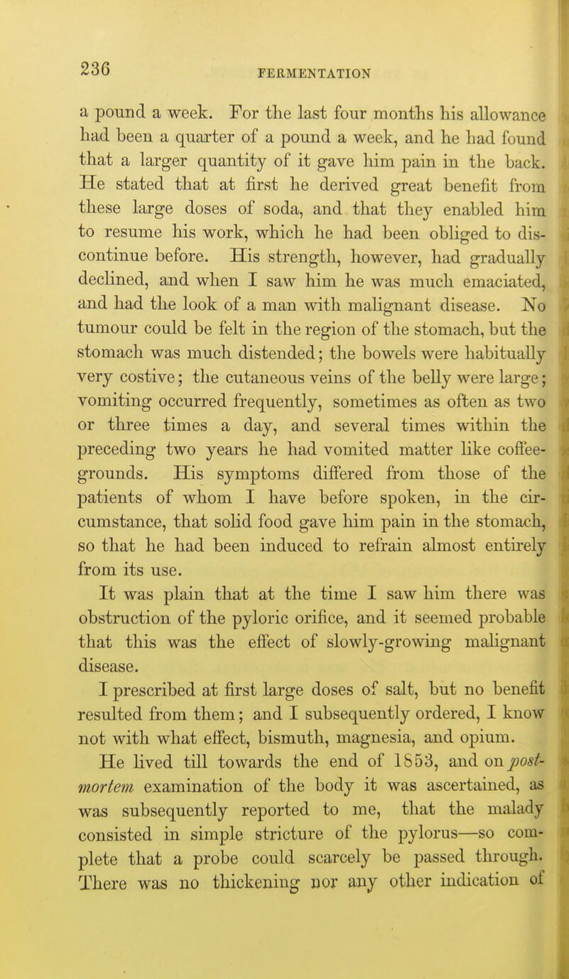 a pound a week. For the last four months his allowance had been a quarter of a pound a week, and he had found that a larger quantity of it gave him pain in the back. He stated that at first he derived great benefit from these large doses of soda, and that they enabled him to resume his work, which he had been obliged to dis- continue before. His strength, however, had gradually declined, and when I saw him he was much emaciated, and had the look of a man with malignant disease. No tumour could be felt in the region of the stomach, but the stomach was much distended; the bowels were habitually very costive; the cutaneous veins of the belly were large; vomiting occurred frequently, sometimes as often as two or three times a day, and several times within the preceding two years he had vomited matter like cofiee- grounds. His symptoms diSered from those of the patients of whom I have before spoken, in the cir- cumstance, that solid food gave him pain in the stomach, so that he had been induced to refrain almost entirely from its use. It was plain that at the time I saw him there was obstruction of the pyloric orifice, and it seemed probable that this was the efiect of slowly-growing malignant disease. I prescribed at first large doses of salt, but no benefit resulted from them; and I subsequently ordered, I know not with what efiect, bismuth, magnesia, and opium. He lived till towards the end of 1853, and on post- mortem examination of the body it was ascertained, as was subsequently reported to me, that the malady consisted in simple stricture of the pylorus—so com- plete that a probe could scarcely be passed through. There was no thickening nor any other indication of