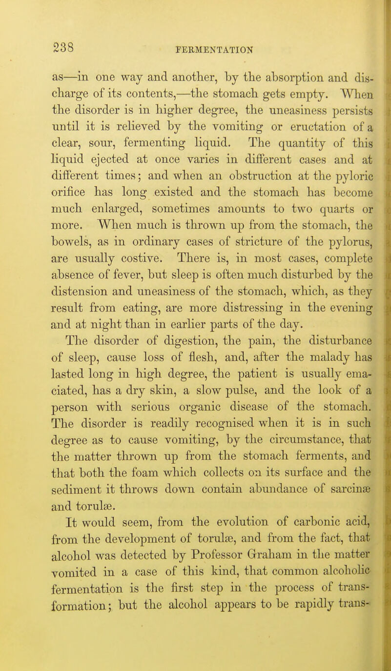 as—in one way and another, by the absorption and dis- charge of its contents,—the stomach gets empty. When, the disorder is in higher degree, the uneasiness persists nntil it is relieved by the vomiting or eructation of a clear, sour, fermenting liquid. The quantity of this liquid ejected at once varies in different cases and at different times; and when an obstruction at the pyloric orifice has long existed and the stomach has become much enlarged, sometimes amounts to two quarts or more. When much is thrown up from the stomach, the bowels, as in ordinary cases of stricture of the pylorus, are usually costive. There is, in most cases, complete absence of fever, but sleep is often much disturbed by the distension and uneasiness of the stomach, which, as they result from eating, are more distressing in the evening and at night than in earlier parts of the day. The disorder of digestion, the pain, the disturbance of sleep, cause loss of flesh, and, after the malady has lasted long in high degree, the patient is usually ema- ciated, has a dry skin, a slow pulse, and the look of a person with serious organic disease of the stomach. The disorder is readily recognised when it is in such degree as to cause vomiting, by the circumstance, that the matter thrown up from the stomach ferments, and that both the foam which collects on its surface and the sediment it throws down contain abundance of sarcinse and torulse. It would seem, from the evolution of carbonic acid, from the development of torulse, and from the fact, that alcohol was detected by Professor Grraham in the matter vomited in a case of this kind, that common alcohohc fermentation is the first step in the process of trans- formation ; but the alcohol appears to be rapidly trans-