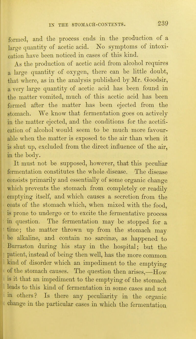 formed, and tlie process ends in the production of a large quantity of acetic acid. No symptoms of intoxi- cation have been noticed in cases of this kind. As the production of acetic acid from alcohol requires a lai'ge quantity of oxygen, there can be little doubt, that where, as in the analysis published by Mr. Goodsir, a very large quantity of acetic acid has been found in the matter vomited, much of this acetic acid has been formed after the matter has been ejected from the stomach. We know that fermentation goes on actively in the matter ejected, and the conditions for the acetifi- cation of alcohol would seem to be much more favour- able when the matter is exposed to the air than when it is shut up, excluded from the direct influence of the air, in the body. It must not be supposed, however, that this peculiar fermentation constitutes the whole disease. The disease consists primarily and essentially of some organic change which prevents the stomach from completely or readily emptying itself, and which causes a secretion from the coats of the stomach which, when mixed with the food, is prone to undergo or to excite the fermentative process in question. The fermentation may be stopped for a 1 time; the matter thrown up from the stomach may be alkaline, and contain no sarcinse, as happened to Burraston during his stay in the hospital; but the I patient, instead of being then well, has the more common 1 kiad of disorder which an impediment to the emptying < of the stomach causes. The question then arises,—How i is it that an impediment to the emptying of the stomach I leads to this kind of fermentation in some cases and not i in others? Is there any peculiarity in the organic « change in the particular cases in which the fermentation