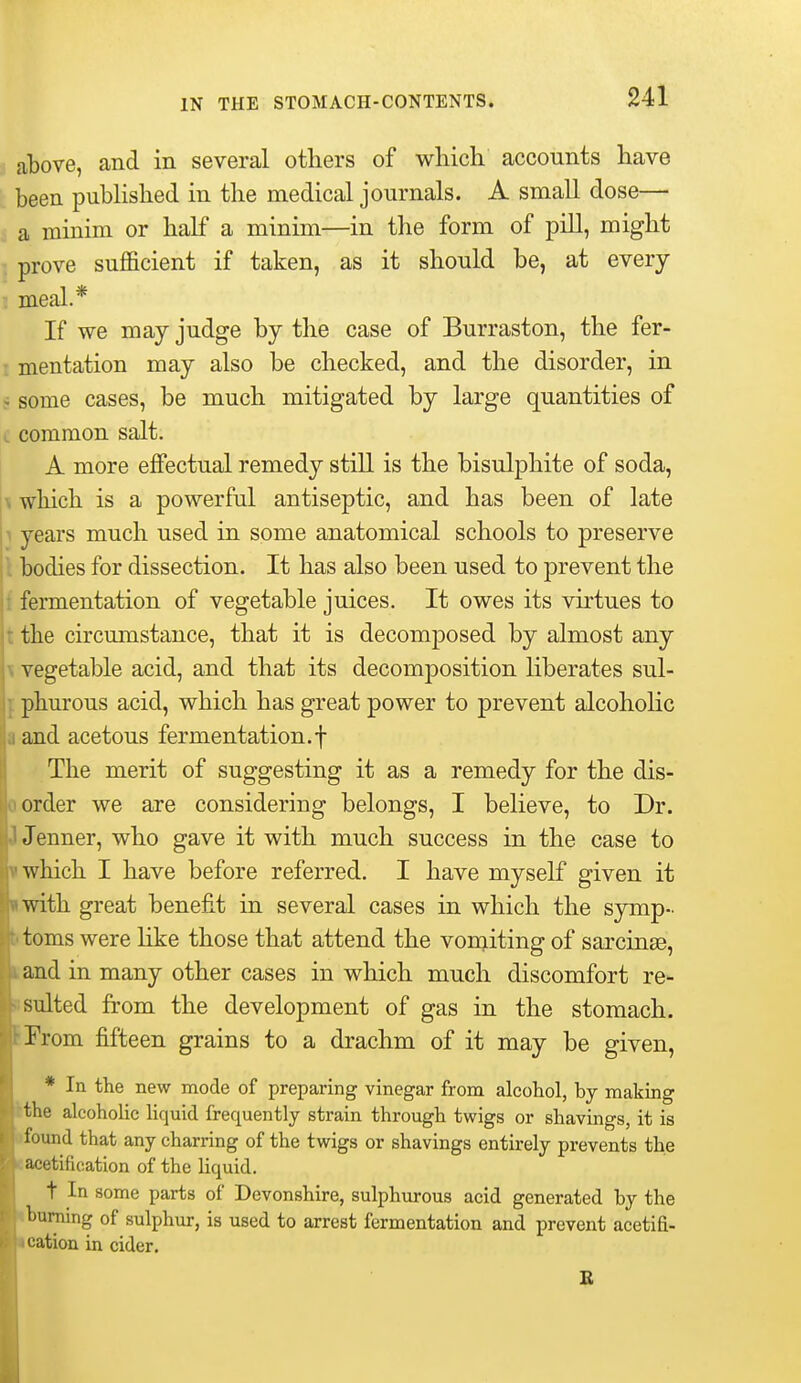 above, and in several others of which accounts have been pubUshed in the medical journals. A small dose— a minim or half a minim—in the form of pill, might prove sufficient if taken, as it should be, at every meal.* If we may judge by the case of Burraston, the fer- mentation may also be checked, and the disorder, in * some cases, be much mitigated by large quantities of . common salt. A more effectual remedy still is the bisulphite of soda, \ which is a powerful antiseptic, and has been of late 1 years much used in some anatomical schools to preserve jl bodies for dissection. It has also been used to prevent the ji fermentation of vegetable juices. It owes its virtues to ji the circumstance, that it is decomposed by almost any \ vegetable acid, and that its decomposition liberates sul- ]. phurous acid, which has great power to prevent alcoholic a and acetous fermentation.f The merit of suggesting it as a remedy for the dis- 0 order we are considering belongs, I believe, to Dr. J Jenner, who gave it with much success in the case to 1 which I have before referred. I have myself given it •with great benefit in several cases in which the symp- btoms were like those that attend the vomiting of sarcinse, I, and in many other cases in which much discomfort re- Rsuited from the development of gas in the stomach. fProm fifteen grains to a drachm of it may be given, * In the new mode of preparing vinegar from alcohol, by making kthe alcoholic liquid frequently strain through twigs or shavings, it is ifoiind that any charring of the twigs or shavings entirely prevents the «acetification of the liquid. t In some parts of Devonshire, sulphurous acid generated by the ibuming of sulphur, is used to arrest fermentation and prevent acetifi- I cation in cider. E