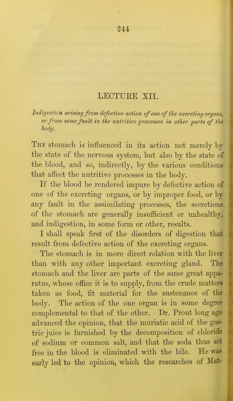 LECTUEE XII. Indigesticn arising from defective action of one of the excreting organs, or from some fault in the nutritive processes in other jparts of the lody. The stomach is influenced in its action not merely by tlie state of the nervous system, but also by the state of the blood, and so, indirectly, by the various conditions that affect the nutritive processes in the body. If the blood be rendered impure by defective action of one of the excreting organs, or by improper food, or by any fault in the assimilating processes, the secretions of the stomach are generally insufficient or unhealthy, and indigestion, in some form or other, results. I shall speak first of the disorders of digestion that result from defective action of the excreting organs. The stomach is in more direct relation with the liver than with any other important excreting gland. The stomach and the liver are parts of the same great appa- ratus, whose office it is to supply, from the crude matters taken as food, fit material for the sustenance of the body. The action of the one organ is in some degree complemental to that of the other. Dr. Prout long ago advanced the opinion, that the muriatic acid of the gas- tric juice is furnished by the decomposition of cliloride of sodium or common salt, and that the soda thus set free in the blood is eliminated with the bile. He was early led to the opinion, wliich the researches of Mat-