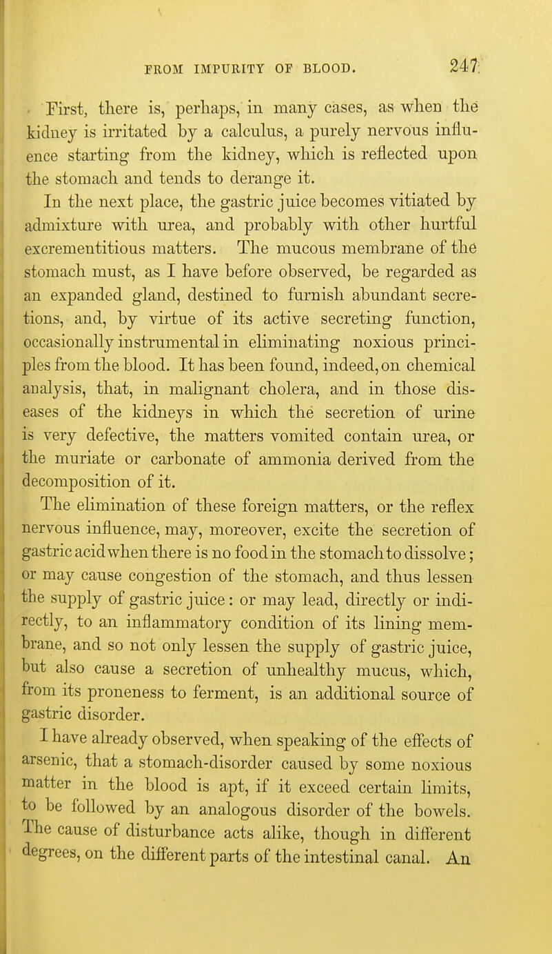 247: ' First, there is, perhaps, in many cases, as when the kidney is irritated by a calculus, a purely nervous influ- ence starting from the kidney, which is reflected upon the stomach and tends to derange it. In the next place, the gastric juice becomes vitiated by admixture with urea, and probably with other hurtful excrementitious matters. The mucous membrane of th6 stomach must, as I have before observed, be regarded as an expanded gland, destined to furnish abundant secre- tions, and, by virtue of its active secreting function, occasionally instrumental in eliminating noxious princi- ples from the blood. It has been found, indeed, on chemical analysis, that, in malignant cholera, and in those dis- eases of the kidneys in which the secretion of urine is very defective, the matters vomited contain urea, or the muriate or carbonate of ammonia derived from the decomposition of it. The elimination of these foreign matters, or the reflex nervous influence, may, moreover, excite the secretion of gastric acid when there is no food in the stomach to dissolve; or may cause congestion of the stomach, and thus lessen the supply of gastric juice: or may lead, directly or indi- rectly, to an inflammatory condition of its lining mem- brane, and so not only lessen the supply of gastric juice, but also cause a secretion of unhealthy mucus, which, from its proneness to ferment, is an additional source of gastric disorder. I have abeady observed, when speaking of the effects of arsenic, that a stomach-disorder caused by some noxious matter in the blood is apt, if it exceed certain limits, to be followed by an analogous disorder of the bowels. The cause of disturbance acts alike, though in different degrees, on the different parts of the intestinal canal. An