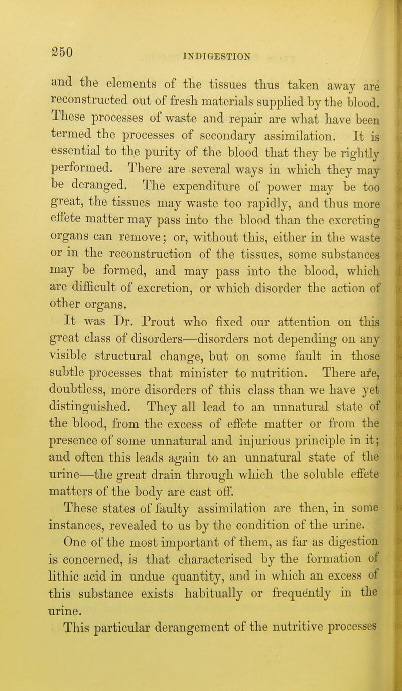 INDIGESTION and the elements of the tissues thus taken away are reconstructed out of fresh materials supphed by the blood. These processes of waste and repair are what have been termed the processes of secondary assimilation. It is essential to the purity of the blood that they be rightly performed. There are several ways in which they may be deranged. The expenditure of power may be too great, the tissues may waste too rapidly, and thus more effete matter may pass into the blood than the excreting organs can remove; or, without this, either in the waste or in the reconstruction of the tissues, some substances may be formed, and may pass into the blood, which are difficult of excretion, or which disorder the action of other organs. It was Dr. Prout who fixed our attention on this great class of disorders—disorders not depending on any visible structural change, but on some fault in those subtle processes that minister to nutrition. There afe, doubtless, more disorders of this class than we have yet distinguished. They all lead to an unnatural state of the blood, from the excess of effete matter or from the presence of some unnatural and injurious principle in it; and often this leads ag-ain to an unnatural state of the urine—the great drain through which the soluble effete matters of the body are cast off. These states of faulty assimilation are then, in some instances, revealed to us by the condition of the urine. One of the most important of them, as far as digestion is concerned, is that characterised by the formation of lithic acid in undue quantity, and in which an excess of this substance exists habitually or frequently in the urine. This particular derangement of the nutritive processes