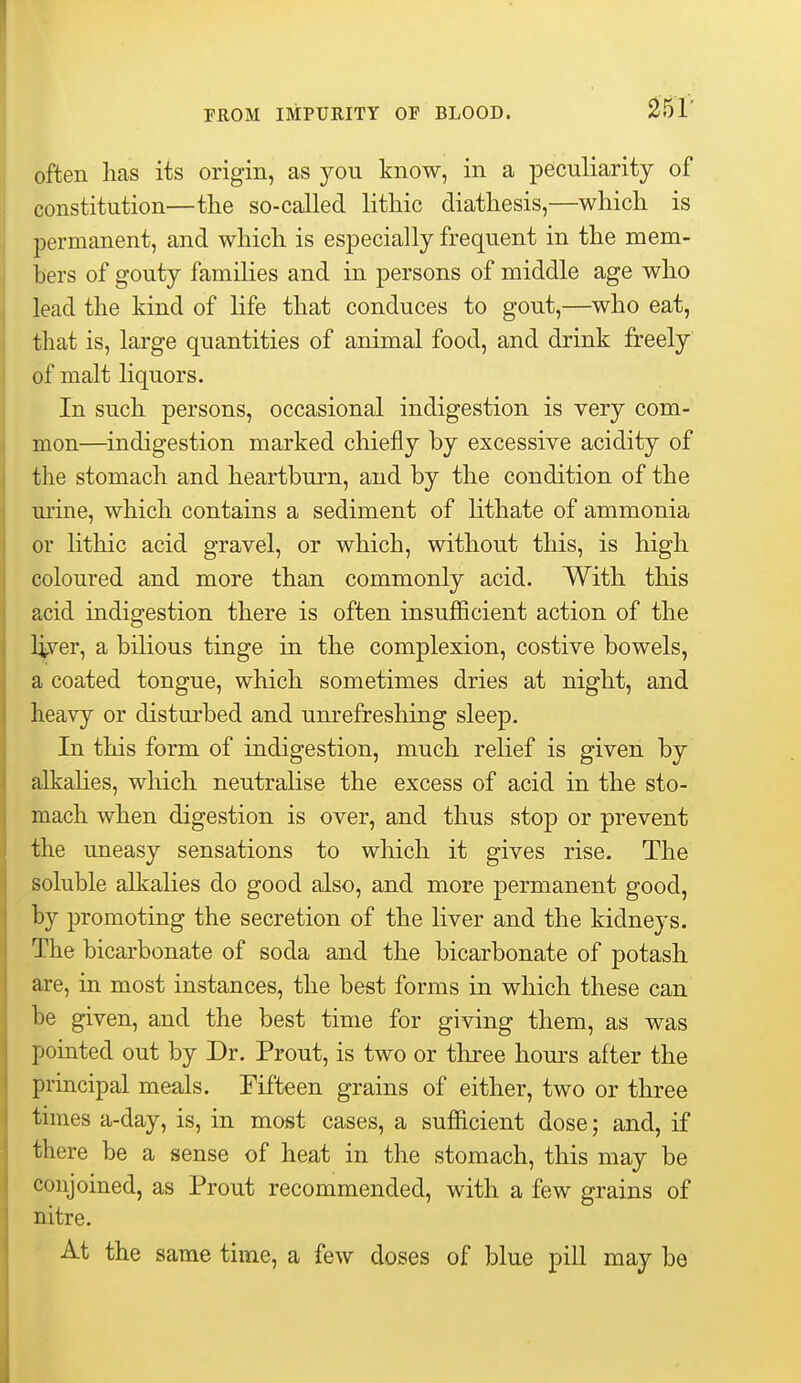 25r often lias its origin, as you know, in a peculiarity of constitution—the so-called lithic diathesis,—which is permanent, and which is especially frequent in the mem- bers of gouty families and in persons of middle age who lead the kind of life that conduces to gout,—^who eat, that is, large quantities of animal food, and drink freely of malt liquors. In such persons, occasional indigestion is very com- mon—indigestion marked chiefly by excessive acidity of the stomach and heartburn, and by the condition of the urine, which contains a sediment of lithate of ammonia or lithic acid gravel, or which, without this, is high coloured and more than commonly acid. With this acid indigestion there is often insuifficient action of the liver, a bilious tinge in the complexion, costive bowels, a coated tongue, which sometimes dries at night, and heavy or disturbed and unrefresliing sleep. In this form of indigestion, much relief is given by alkahes, which neutralise the excess of acid in the sto- mach when digestion is over, and thus stop or prevent the uneasy sensations to which it gives rise. The soluble alkalies do good also, and more permanent good, by promoting the secretion of the liver and the kidneys. The bicarbonate of soda and the bicarbonate of potash are, in most instances, the best forms in which these can be given, and the best time for giving them, as was pointed out by Dr. Prout, is two or three hours after the principal meals. Fifteen grains of either, two or three times a-day, is, in most cases, a sufficient dose; and, if there be a sense of heat in the stomach, this may be conjoined, as Prout recommended, with a few grains of nitre. At the same time, a few doses of blue pill may be