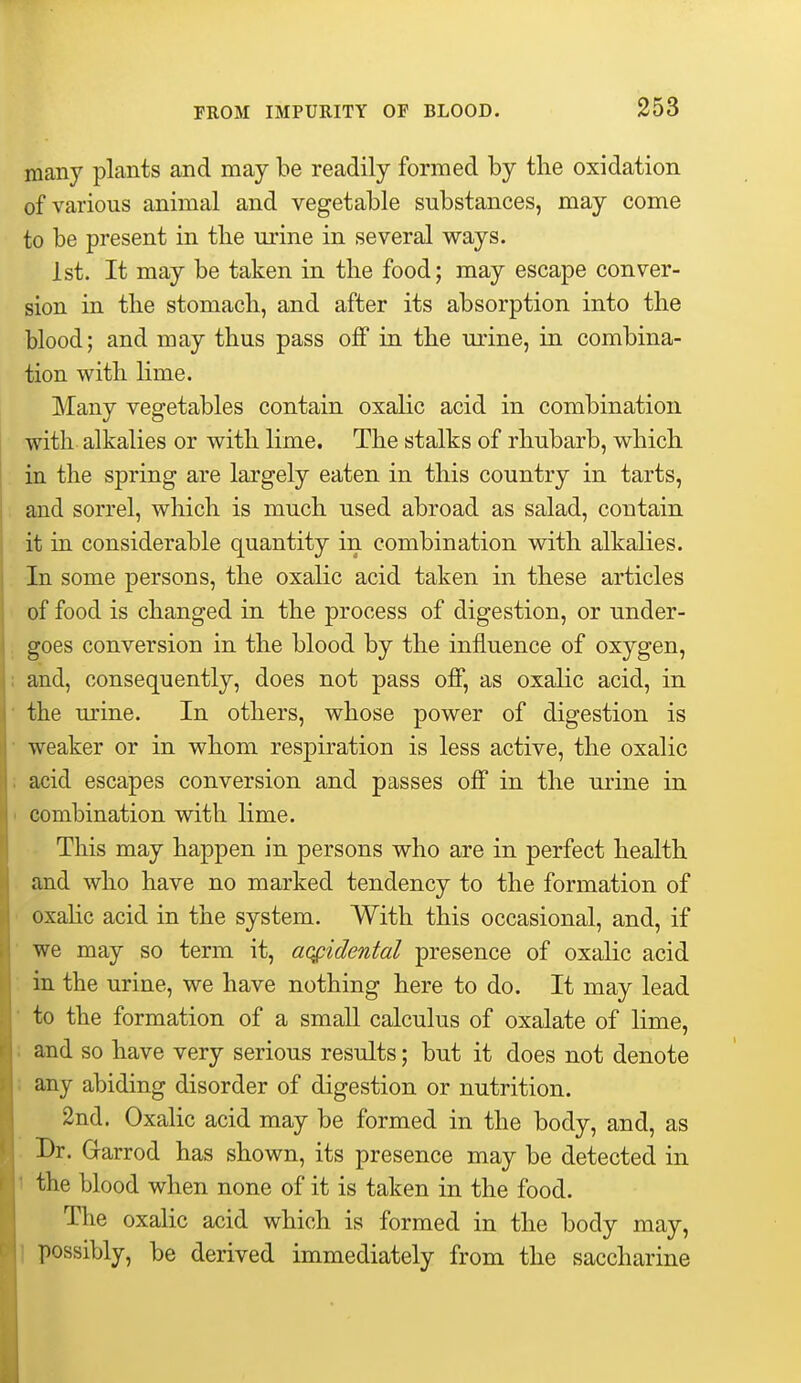 many plants and may be readily formed by the oxidation of various animal and vegetable substances, may come to be present in tlie urine in several ways. 1st. It may be taken in the food; may escape conver- sion in the stomach, and after its absorption into the blood; and may thus pass off in the urine, in combina- tion with hme. Many vegetables contain oxalic acid in combination with alkalies or with lime. The stalks of rhubarb, which in the spring are largely eaten in this country in tarts, and sorrel, which is much used abroad as salad, contain it in considerable quantity in combination with alkalies. In some persons, the oxalic acid taken in these articles of food is changed in the process of digestion, or under- goes conversion in the blood by the influence of oxygen, and, consequently, does not pass off, as oxalic acid, in the urine. In others, whose power of digestion is weaker or in whom respiration is less active, the oxalic acid escapes conversion and passes off in the urine in combination with lime. This may happen in persons who are in perfect health and who have no marked tendency to the formation of oxahc acid in the system. With this occasional, and, if we may so term it, accidental presence of oxalic acid in the urine, we have nothing here to do. It may lead to the formation of a small calculus of oxalate of lime, I and so have very serious results; but it does not denote i any abiding disorder of digestion or nutrition. 2nd. Oxalic acid may be formed in the body, and, as Br. Garrod has shown, its presence may be detected in 1 the blood when none of it is taken in the food. The oxalic acid which is formed in the body may, ) possibly, be derived immediately from the saccharine