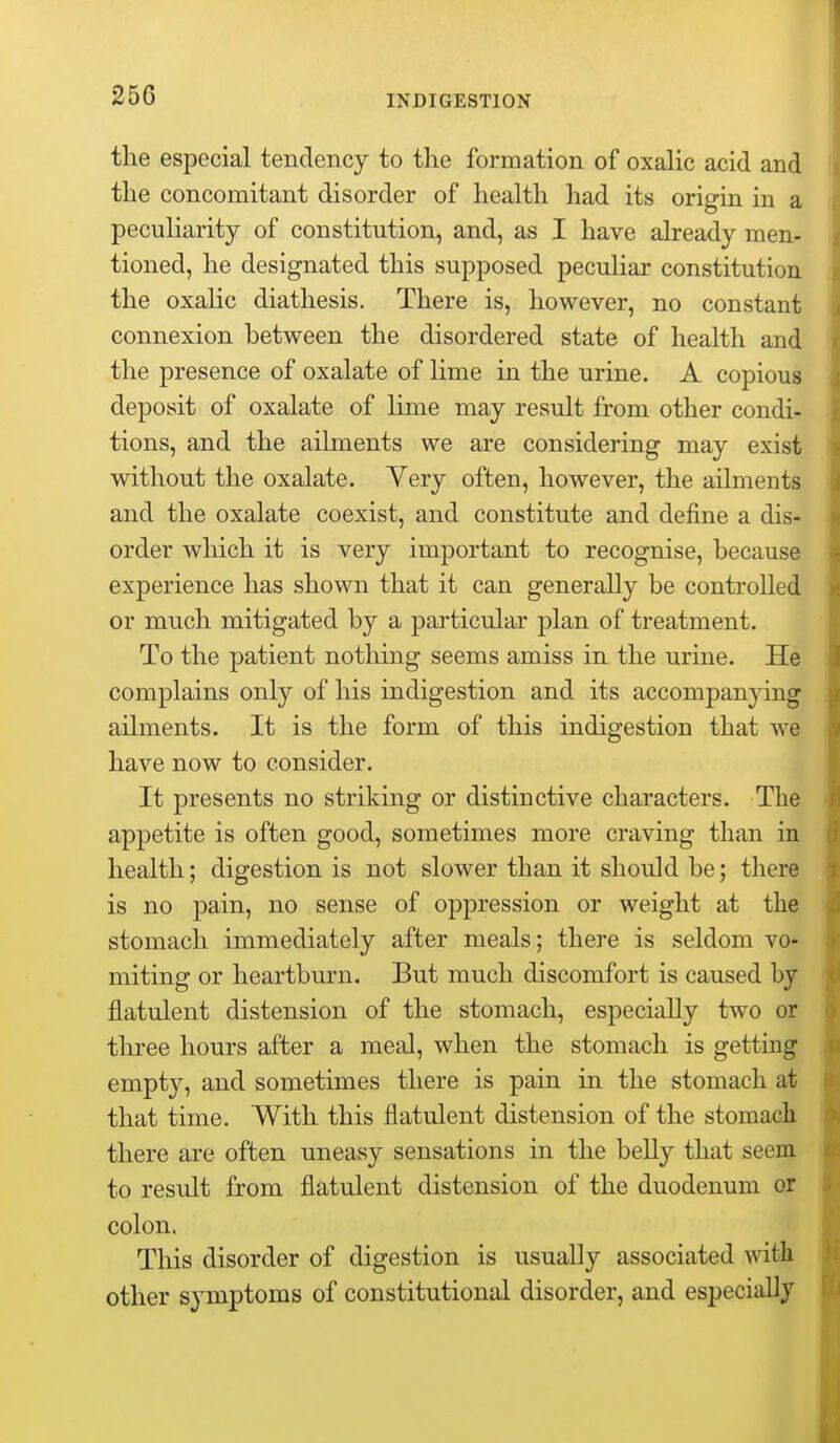 the especial tendency to the formation of oxalic acid and the concomitant disorder of health had its origin in a peculiarity of constitution, and, as I have already men- tioned, he designated this supposed peculiar constitution the oxalic diathesis. There is, however, no constant connexion between the disordered state of health and the presence of oxalate of lime in the urine. A copious deposit of oxalate of lime may result from other condi- tions, and the ailments we are considering may exist without the oxalate. Very often, however, the ailments and the oxalate coexist, and constitute and define a dis- order which it is very important to recognise, because experience has shown that it can generally be controlled or much mitigated by a particular plan of treatment. To the patient nothing seems amiss in the urine. He complains only of his indigestion and its accompanying ailments. It is the form of this indigestion that we have now to consider. It presents no striking or distinctive characters. The appetite is often good, sometimes more craving than in health; digestion is not slower than it should be; there is no pain, no sense of oppression or weight at the stomach immediately after meals; there is seldom vo* miting or heartburn. But much discomfort is caused by flatulent distension of the stomach, especially two or three hours after a meal, when the stomach is getting empty, and sometimes there is pain in the stomach at that time. With this flatulent distension of the stomach there are often uneasy sensations in the belly that seem to result from flatulent distension of the duodenum or colon. This disorder of digestion is usually associated with other symptoms of constitutional disorder, and especially