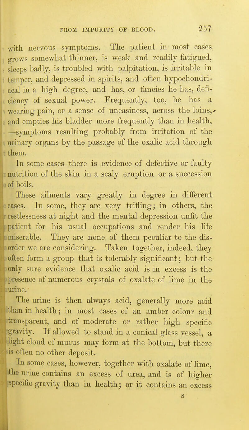 with nervous symptoms. The patient in most cases grows somewhat thinner, is weak and readily fatigued, ! sleeps badly, is troubled with palpitation, is irritable in temper, and depressed in spirits, and often hypochondri- acal in a high degree, and has, or fancies he has, defi- i ciency of sexual power. Frequently, too, he has a 1 wearing pain, or a sense of uneasiness, across the loins,- and empties his bladder more frequently than in health, —symptoms resulting probably from irritation of the I urinary organs by the passage of the oxalic acid through, t them. In some cases there is evidence of defective or faulty I nutrition of the skin in a scaly eruption or a succession of boils. These ailments vary greatly in degree in different ceases. In some, they are very trifling; in others, the restlessness at night and the mental depression unfit the patient for his usual occupations and render his life miserable. They are none, of them peculiar to the dis- order we are considering. Taken together, indeed, they often form a group that is tolerably significant; but the paly sure evidence that oxalic acid is in excess is the ipresence of numerous crystals of oxalate of lime in the ine. The urine is then always acid, generally more acid ihan in health; in most cases of an amber colour and iransparent, and of moderate or rather high specific avity. If allowed to stand in a conical glass vessel, a ight cloud of mucus may form at the bottom, but there is often no other deposit. In some cases, however, together with oxalate of lime, ihe urine contains an excess of urea, and is of higher ipecific gravity than in health; or it contains an excess s