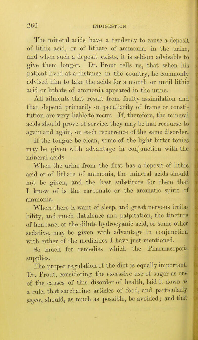 Tlie mineral acids have a tendency to cause a deposit of litliic acid, or of litliate of ammonia, in the urine, and when such a deposit exists, it is seldom advisable to give them longer. Dr. Prout tells us, that when his patient lived at a distance in the country, he commonly advised him to take the acids for a month or until lithic acid or lithate of ammonia appeared in the urine. AU ailments that result from faulty assimilation and that depend primarily on peculiarity of frame or consti- tution are very liable to recur. If, therefore, the mineral acids should prove of service, they may be had recourse to again and again, on each recurrence of the same disorder. If the tongue be clean, some of the light bitter tonics may be given with advantage in conjunction with the mineral acids. When the urine from the first has a deposit of lithic acid or of lithate of ammonia, the mineral acids should not be sriven, and the best substitute for them that I know of is the carbonate or the aromatic spirit of ammonia. Wliere there is want of sleep, and great nervous irrita- bility, and much flatulence and palpitation, the tincture of henbane, or the dilute hydrocyanic acid, or some other sedative, may be given with advantage in conjunction with either of the medicines I have just mentioned. So much for remedies which the Pharmacopoeia supplies. The proper regulation of the diet is equally important. Dr. Prout, considering the excessive use of sugar as one of the causes of this disorder of health, laid it down as a rule, that saccharine articles of food, and particularly sugar^ should, as much as possible, be avoided; and that