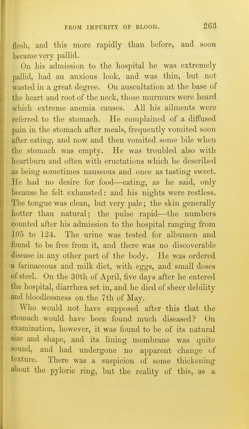 203 flesh, and this more rapidly than before, and soon became very pallid. On his admission to the hospital he was extremely pallid, had an anxious look, and was thin, but not wasted in a great degree. On auscultation at the base of the heart and root of the neck, those murmurs were heard wliich extreme anemia causes. All his ailments were referred to the stomach. He complained of a diffused pain in the stomach after meals, frequently vomited soon after eating, and now and then vomited some bile when the stomach was empty. He was troubled also with heartburn and often with eructations which he described as being sometimes nauseous and once as tasting sweet. He had no desire for food—eating, as he said, only because he felt exhausted: and his nights were restless. The tongue was clean, but very pale; the skin generally hotter than natural; the pulse rapid—the numbers counted after his admission to the hospital ranging from 105 to 124. The urine was tested for albumen and found to be free from it, and there was no discoverable disease in any other part of the body. He was ordered •a farinaceous and milk diet, with eggs, and small doses of steel. On the 30th of April, five days after he entered the hospital, diarrhcea set in, and he died of sheer debility and bloodlessness on the 7 th of May. Who would not have supposed after this that the stomach would have been found much diseased? On examination, however, it was found to be of its natural size and shape, and its Hning membrane was quite sound, and had undergone no apparent change of texture. There was a suspicion of some thickening about the pyloric ring, but the reality of this, as a