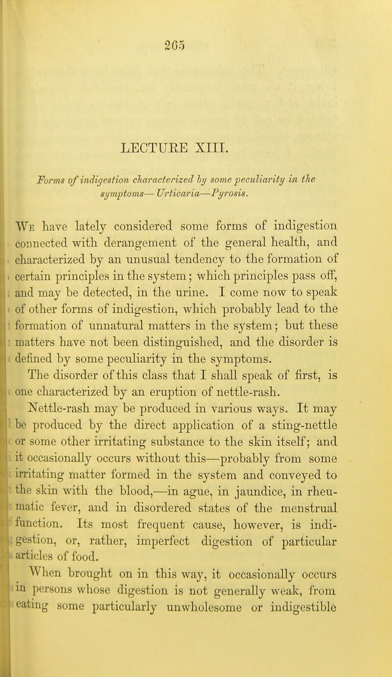 2G5 LECTUEE XIIT. Forms of indigestion characterized hy some peculiar ity in tTie symptoms— Urticaria—Pyrosis. We have lately considered some forms of indigestion connected with derangement of the general health, and characterized by an unusual tendency to the formation of certain principles in the system; which principles pass off, and may be detected, in the urine. I come now to speak of other forms of indigestion, which probably lead to the formation of unnatural matters in the system; but these matters have not been distinguished, and the disorder is defined by some peculiarity in the symptoms. The disorder of this class that I shall speak of first, is one characterized by an eruption of nettle-rash. Nettle-rash may be produced in various ways. It may be produced by the direct application of a sting-nettle or some other irritating substance to the skin itself; and it occasionally occurs without this—probably from some irritating matter formed in the system and conveyed to the skin with the blood,—in ague, in jaundice, in rheu- matic fever, and in disordered states of the menstrual function. Its most frequent cause, however, is indi- gestion, or, rather, imperfect digestion of particular articles of food. When brought on in this way, it occasionally occurs in persons whose digestion is not generally weak, from eatmg some particularly unwholesome or indigestible