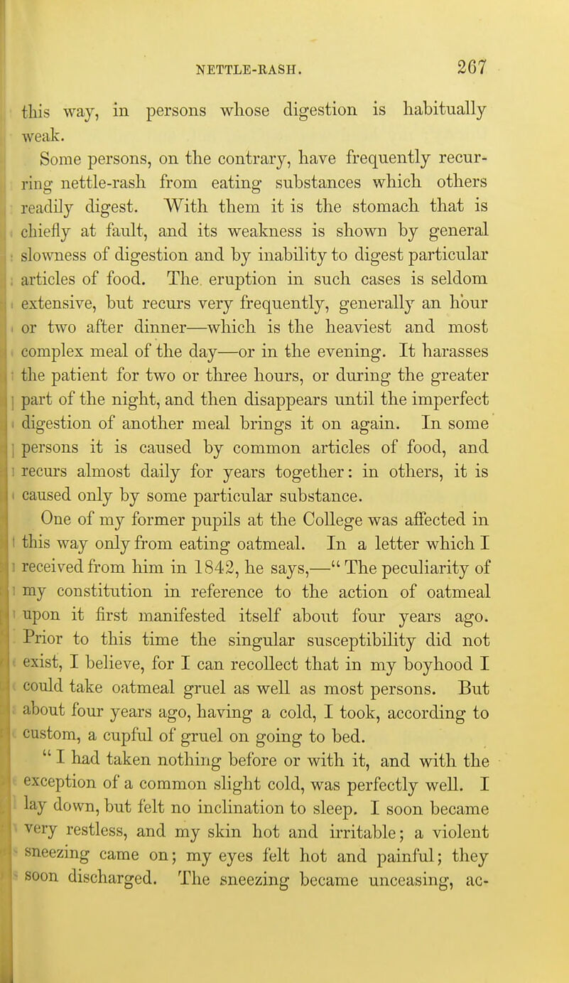 this way, in persons whose digestion is habitually weak. Some persons, on the contrary, have frequently recur- : ring nettle-rash from eating substances which others : readily digest. With them it is the stomach that is ( chiefly at fault, and its weakness is shown by general ! slowness of digestion and by inability to digest particular i articles of food. The eruption in such cases is seldom I extensive, but recurs very frequently, generally an hour i or two after dinner—which is the heaviest and most ( complex meal of the day—or in the evening. It harasses 1 the patient for two or three hours, or during the greater ] part of the night, and then disappears until the imperfect ( digestion of another meal brings it on again. In some ] persons it is caused by common articles of food, and 1 recurs almost daily for years together: in others, it is ( caused only by some particular substance. One of my former pupils at the College was affected in I this way only from eating oatmeal. In a letter which I 1 received from him in 1842, he says,— The peculiarity of 1 my constitution in reference to the action of oatmeal 1 upon it first manifested itself about four years ago. . Prior to this time the singular susceptibility did not * exist, I believe, for I can recollect that in my boyhood I < could take oatmeal gruel as well as most persons. But i about four years ago, having a cold, I took, according to ( custom, a cupful of gruel on going to bed. I had taken nothing before or with it, and with the < exception of a common slight cold, was perfectly well. I 1 lay down, but felt no inclination to sleep. I soon became ^ very restless, and my skin hot and irritable; a violent sneezing came on; my eyes felt hot and painful; they soon discharged. The sneezing became unceasing, ac-