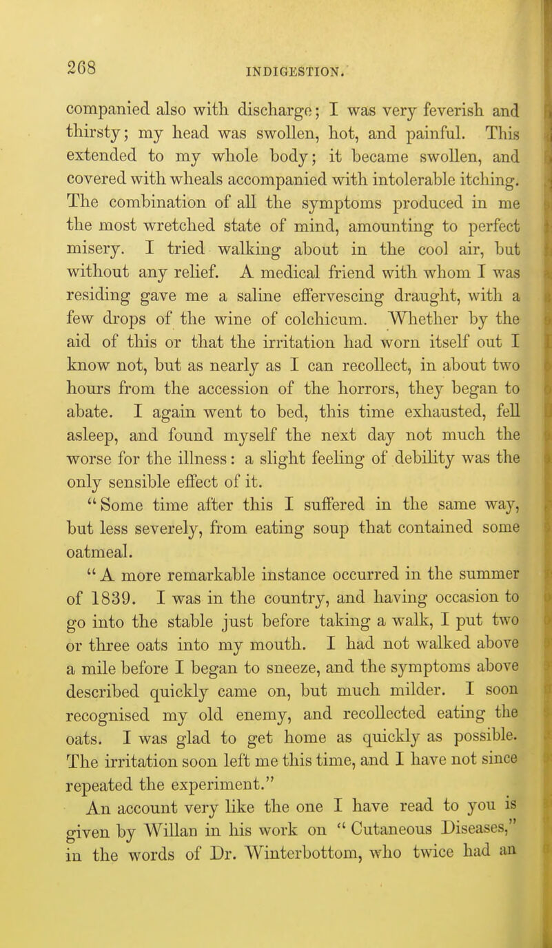 companied also with discharge; I was very feverish and thirsty; my head was swollen, hot, and painful. This extended to my whole body; it became swollen, and covered with wheals accompanied with intolerable itching. The combination of all the symptoms produced in me the most wretched state of mind, amounting to perfect misery. I tried walking about in the cool air, but without any rehef. A medical friend with whom I was residing gave me a saline effervescing draught, with a few drops of the wine of colchicum. AVhether by the aid of this or that the irritation had worn itself out I know not, but as nearly as I can recollect, in about two hours from the accession of the horrors, they began to abate. I again went to bed, this time exhausted, fell asleep, and found myself the next day not much the worse for the illness: a slight feehng of debihty was the only sensible effect of it. Some time after this I suffered in the same way, but less severely, from eating soup that contained some oatmeal.  A more remarkable instance occurred in the summer of 1839. I was in the country, and having occasion to go into the stable just before taking a walk, I put two or three oats into my mouth. I had not walked above a mile before I began to sneeze, and the symptoms above described quickly came on, but much milder. I soon recognised my old enemy, and recollected eating the oats. I was glad to get home as quickly as possible. The irritation soon left me this time, and I have not since repeated the experiment. An account very like the one I have read to you is given by Willan in his work on  Cutaneous Diseases, in the words of Dr. Winterbottom, who twice had aa