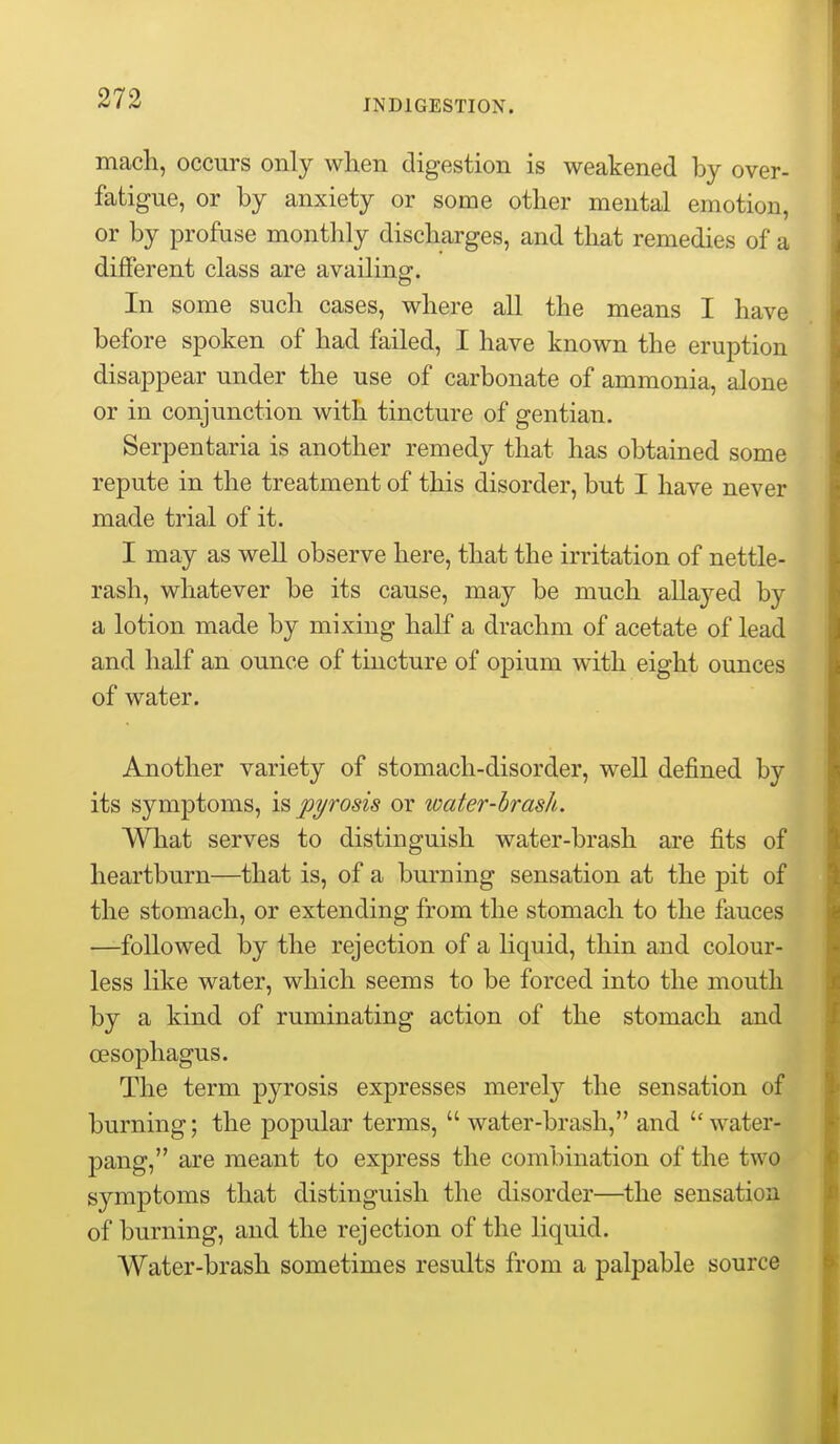 macli, occurs only when digestion is weakened by over- fatigue, or by anxiety or some other mental emotion, or by profuse monthly discharges, and that remedies of a different class are availing. In some such cases, where all the means I have before spoken of had failed, I have known the eruption disappear under the use of carbonate of ammonia, alone or in conjunction with tincture of gentian. Serpentaria is another remedy that has obtained some repute in the treatment of this disorder, but I have never made trial of it. I may as well observe here, that the irritation of nettle- rash, whatever be its cause, may be much allayed by a lotion made by mixing half a drachm of acetate of lead and half an ounce of tincture of opium with eight ounces of water. Another variety of stomach-disorder, well defined by its symptoms, is jj^rosis or water-hrash. What serves to distinguish water-brash are fits of heartburn—that is, of a burning sensation at the pit of the stomach, or extending from the stomach to the fauces —followed by the rejection of a liquid, thin and colour- less like water, which seems to be forced into the mouth by a kind of ruminating action of the stomach and oesophagus. The term pyrosis expresses merely the sensation of burning; the popular terms,  water-brash, and water- pang, are meant to express the combination of the two symptoms that distinguish the disorder—the sensation of burning, and the rejection of the liquid. Water-brash sometimes results from a palpable source