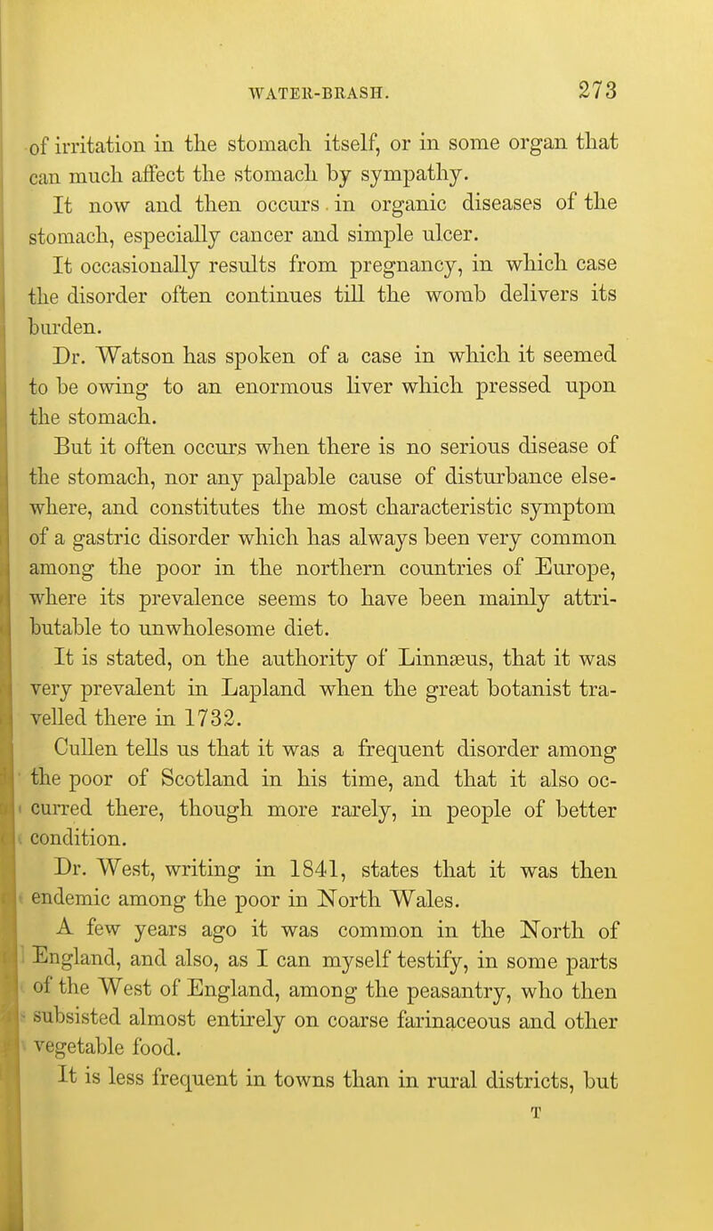 •of irritation in the stomach itself, or in some organ that can much affect the stomach by sympathy. It now and then occurs. in organic diseases of the stomach, especially cancer and simple ulcer. It occasionally results from pregnancy, in which case the disorder often continues till the womb delivers its burden. Dr. Watson has spoken of a case in which it seemed to be owing to an enormous Hver which pressed upon the stomach. But it often occurs when there is no serious disease of the stomach, nor any palpable cause of disturbance else- where, and constitutes the most characteristic symptom of a gastric disorder which has always been very common among the poor in the northern countries of Europe, where its prevalence seems to have been mainly attri- butable to unwholesome diet. It is stated, on the authority of Linnseus, that it was very prevalent in Lapland when the great botanist tra- velled there in 1732. CuUen tells us that it was a frequent disorder among the poor of Scotland in his time, and that it also oc- curred there, though more rarely, in people of better condition. Dr. West, writing in 1841, states that it was then endemic among the poor in North Wales. A few years ago it was common in the North of England, and also, as I can myself testify, in some parts of the West of England, among the peasantry, who then subsisted almost entirely on coarse farinaceous and other vegetable food. It is less frequent in towns than in rural districts, but T