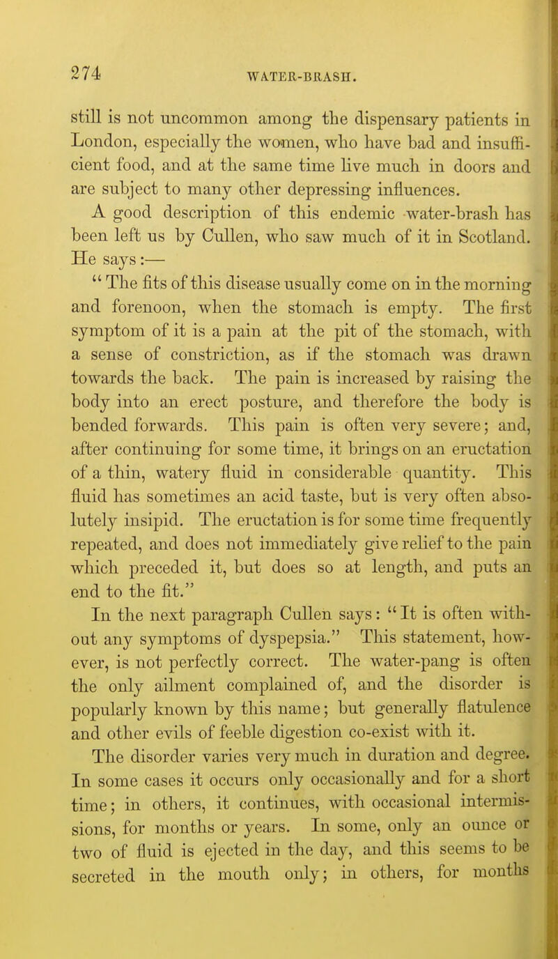 still is not uncommon among the dispensary patients in London, especially the women, who have bad and insuffi- cient food, and at the same time live much in doors and are subject to many other depressing influences. A good description of this endemic water-brash has been left us by Cullen, who saw much of it in Scotland. He says:—  The fits of this disease usually come on in the morning and forenoon, when the stomach is empty. The first symptom of it is a pain at the pit of the stomach, with a sense of constriction, as if the stomach was drawn towards the back. The pain is increased by raising the body into an erect posture, and therefore the body is bended forwards. This pain is often very severe; and, after continuing for some time, it brings on an eructation of a thin, watery fluid in considerable quantity. This fluid has sometimes an acid taste, but is very often abso- lutely insipid. The eructation is for some time frequently repeated, and does not immediately give relief to the pain which preceded it, but does so at length, and puts an end to the fit. In the next paragraph Cullen says:  It is often with- out any symptoms of dyspepsia. This statement, how- ever, is not perfectly correct. The water-pang is often the only ailment complained of, and the disorder is popularly known by this name; but generally flatulence and other evils of feeble digestion co-exist with it. The disorder varies very much in duration and degree. In some cases it occurs only occasionally and for a short time; in others, it continues, with occasional intermis- sions, for months or years. In some, only an ounce or two of fluid is ejected in the day, and this seems to be secreted in the mouth only; in others, for months