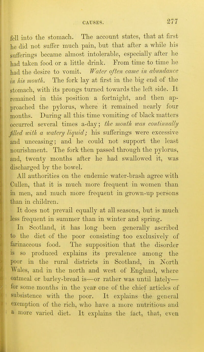 fell into tlie stomach. The account states, that at first he did not sufier much pain, hut that after a while his sufferings became almost intolerable, especially after he had taken food or a little drink. From time to time he had the desire to vomit. Water often came in abundance in his mouth. The fork lay at first in the big end of the stomach, with its prongs turned towards the left side. It remained in this position a fortnight, and then ap- proached the pylorus, where it remained nearly four months. During all this time vomiting of black matters occm-red several times a-day; the mouth was conti7iually filled with a watery liquid; his sufferings were excessive and unceasing; and he could not support the least nourishment. The fork then passed through the pylorus, and, twenty months after he had swallowed it, was discharged by the bowel. All authorities on the endemic water-brash agree with Cullen, that it is much more frequent in women than in men, and much more frequent in grown-up persons than in children. It does not prevail equally at all seasons, but is much less frequent in summer than in winter and spring. In Scotland, it has long been generally ascribed to the diet of the poor consisting too exclusively of farinaceous food. The supposition that the disorder is so produced explains its prevalence among the poor in the rural districts in Scotland, in North Wales, and in the north and west of England, where oatmeal or barley-bread is—or rather was until lately— for some months in the year one of the chief articles of subsistence with the poor. It explains the general exemption of the rich, who have a more nutritious and a more varied diet. It explains the fact, that, even