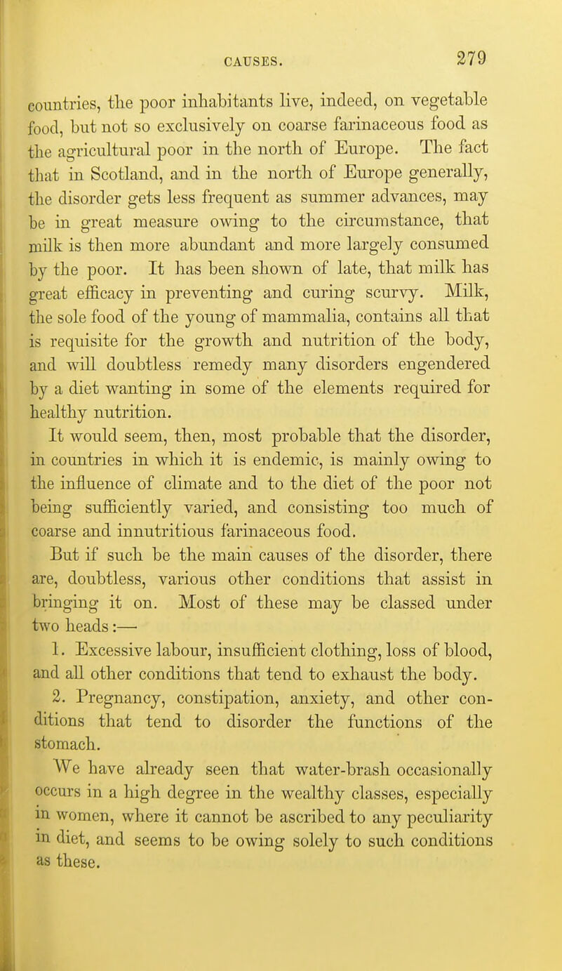 countries, tlie poor inliabitants live, indeed, on vegetable food, but not so exclusively on coarse farinaceous food as the agricultural poor in the north of Europe. The fact that in Scotland, and in the north of Europe generally, the disorder gets less frequent as summer advances, may be in great measure owing to the circumstance, that milk is then more abundant and more largely consumed by the poor. It has been shown of late, that milk has great efficacy in preventing and curing scurvy. Milk, the sole food of the young of mammalia, contains all that is requisite for the growth and nutrition of the body, and wiU doubtless remedy many disorders engendered by a diet wanting in some of the elements required for healthy nutrition. It would seem, then, most probable that the disorder, in countries in which it is endemic, is mainly owing to the influence of climate and to the diet of the poor not being sufficiently varied, and consisting too much of coarse and innutritions farinaceous food. But if such be the main causes of the disorder, there are, doubtless, various other conditions that assist in bringing it on. Most of these may be classed under two heads:— 1. Excessive labour, insufficient clothing, loss of blood, and aU other conditions that tend to exhaust the body. 2. Pregnancy, consti]3ation, anxiety, and other con- ditions that tend to disorder the functions of the stomach. We have already seen that water-brasb occasionally occurs in a high degree in the wealthy classes, especially m women, where it cannot be ascribed to any peculiarity m diet, and seems to be owing solely to such conditions as these.