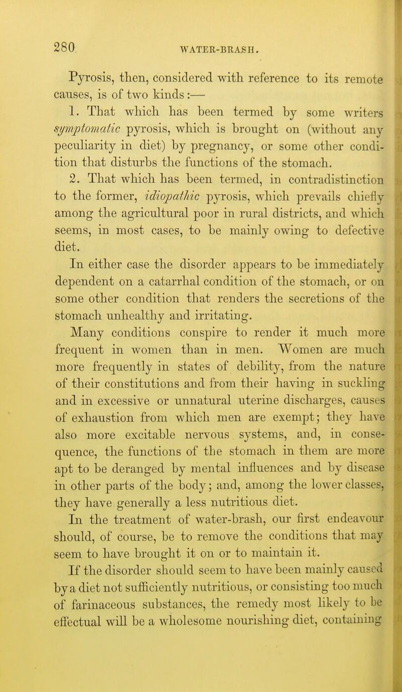 Pyrosis, then, considered with reference to its remote causes, is of two kinds :— 1. That which has been termed by some writers symptomatic pyrosis, which is brought on (without any peculiarity in diet) by pregnancy, or some other condi- tion that disturbs the functions of the stomach. 2. That which has been termed, in contradistinction to the former, idiopathic pyrosis, which prevails chiefly among the agricultural poor in rural districts, and which seems, in most cases, to be mainly owing to defective diet. In either case the disorder appears to be immediately dependent on a catarrhal condition of the stomach, or on some other condition that renders the secretions of the stomach unhealthy and irritating. Many conditions conspire to render it much more frequent in women than in men. Women are much more frequently in states of debility, from the nature of their constitutions and from then' having in suckling and in excessive or unnatural uterine discharges, causes of exhaustion from which men are exempt; they have also more excitable nervous systems, and, in conse- quence, the functions of the stomach in them are more apt to be deranged by mental influences and by disease in other parts of the body; and, among the lower classes, they have generally a less nutritious diet. In the treatment of water-brash, our first endeavour should, of course, be to remove the conditions that may seem to have brought it on or to maintain it. If the disorder should seem to have been mainly caused by a diet not sufiiciently nutritious, or consisting too much of farinaceous substances, the remedy most likely to be effectual will be a wholesome nourishing diet, containing