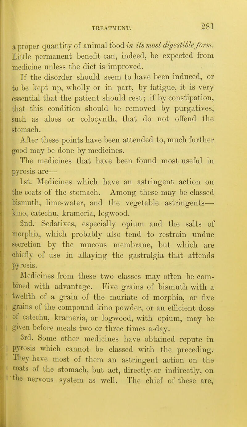 TREATMENT. a proper quantity of animal food in its most digestible form. Little permanent benefit can, indeed, be expected from medicine unless tlie diet is improved. If the disorder should seem to have been induced, or to be kept up, wliollj or in part, by fatigue, it is very essential that the patient should rest; if by constipation, that this condition should be removed by purgatives, such as aloes or colocynth, that do not ofiend the stomach. After these points have been attended to, much further good may be done by medicines. The medicines that have been found most useful in pyrosis are— 1st. Medicines which have an astringent action on the coats of the stomach. Among these may be classed, bismuth, lime-water, and the vegetable astringents— kino, catechu, krameria, logwood. 2nd. Sedatives, especially opium and the salts of morphia, which probably also tend to restrain undue secretion by the mucous membrane, but which are chiefly of use in allaying the gastralgia that attends pyrosis. Medicines from these two classes may often be com- bined with advantage. Five grains of bismuth with a twelfth of a grain of the muriate of morphia, or five i grains of the compound kino powder, or an efficient dose ' of catechu, krameria, or logwood, with opium, may be ! given before meals two or three times a-day. 3rd. Some other medicines have obtained repute in jl pyrosis which cannot be classed with the preceding. They have most of them an astringent action on the !< coats of the stomach, but act, directly- or indirectly, on ;t 'the nervous system as well. The chief of these are,