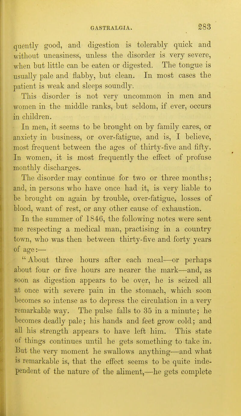 qiientlj good, and digestion is tolerably quick and without uneasiness, unless tlie disorder is very severe, when but little can be eaten or digested. The tongue is usually pale and flabby, but clean. In most cases the patient is weak and sleeps soundly. This disorder is not very uncommon in men and women in the middle ranks, but seldom, if ever, occurs in children. • In men, it seems to be brought on by family cares, or anxiety in business, or over-fatigue, and is, I believe, most frequent between the ages of thirty-five and fifty. In women, it is most frequently the efiect of profuse monthly discharges. The disorder may continue for two or three months; and, in persons who have once had it, is very liable to be brought on again by trouble, over-fatigue, losses of blood, want of rest, or any other cause of exhaustion. In the summer of 1846, the following notes were sent me respecting a medical man, practising in a country town, who was then between thirty-five and forty years of age:—  About three hours after each meal—or perhaps about four or five hours are nearer the mark—and, as soon as digestion appears to be over, he is seized all at once with severe pain in the stomach, which soon becomes so intense as to depress the circulation in a very remarkable way. The pulse falls to 35 in a minute; he becomes deadly pale; his hands and feet grow cold; and all his strength appears to have left him. This state of thi ngs continues until he gets something to take in. But the very moment he swallows anything—and what is remarkable is, that the efiect seems to be quite inde- pendent of the nature of the aliment,—he gets complete