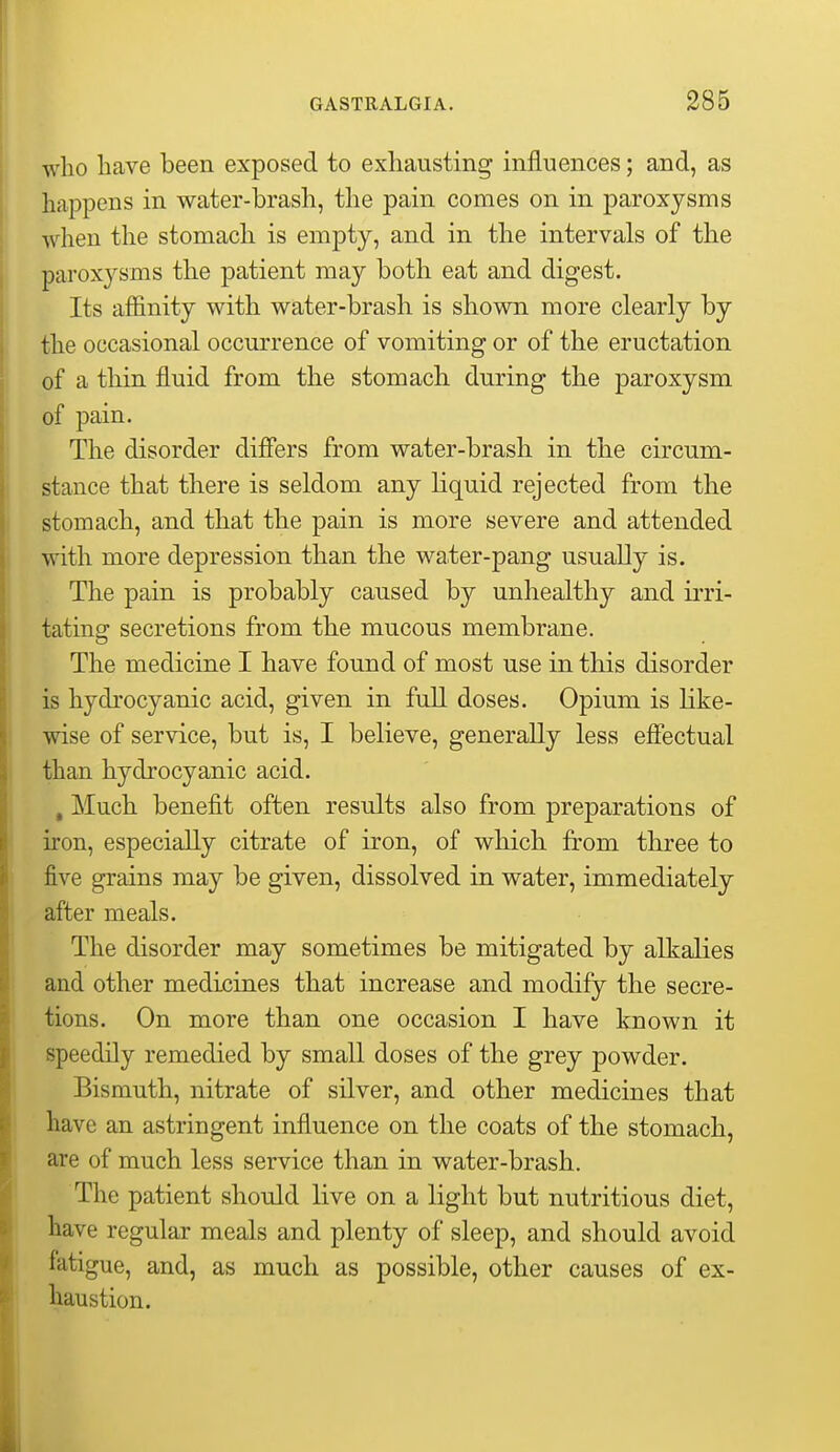 who bave been exposed to exbausting influences; and, as happens in water-brash, the pain comes on in paroxysms when the stomach is empty, and in the intervals of the paroxysms the patient may both eat and digest. Its affinity with water-brash is shown more clearly by the occasional occurrence of vomiting or of the eructation of a thin fluid from the stomach during the paroxysm of pain. The disorder differs from water-brash in the circum- stance that there is seldom any liquid rejected from the stomach, and that the pain is more severe and attended with more depression than the water-pang usually is. The pain is probably caused by unhealthy and irri- tating secretions from the mucous membrane. The medicine I have found of most use in this disorder is hydrocyanic acid, given in full doses. Opium is Hke- wise of service, but is, I believe, generally less effectual than hydrocyanic acid. , Much benefit often results also from preparations of iron, especially citrate of iron, of which from three to five grains may be given, dissolved in water, immediately after meals. The disorder may sometimes be mitigated by alkalies and other medicines that increase and modify the secre- tions. On more than one occasion I have known it speedily remedied by small doses of the grey powder. Bismuth, nitrate of silver, and other medicines that have an astringent influence on the coats of the stomach, are of much less service than in water-brash. The patient should live on a light but nutritious diet, have regular meals and plenty of sleep, and should avoid fatigue, and, as much as possible, other causes of ex- haustion.