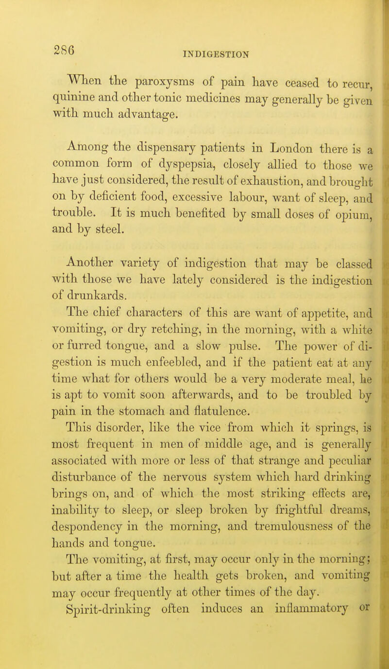 INDIGESTION When the paroxysms of pain have ceased to recur, quinine and other tonic medicines may generally be given with much advantage. Among the dispensary patients in London there is a common form of dyspepsia, closely allied to those we have just considered, the result of exhaustion, and brought on by deficient food, excessive labour, want of sleep, and trouble. It is much benefited by small doses of opium, and by steel. Another variety of indigestion that may be classed with those we have lately considered is the indigestion of drunkards. The chief characters of this are want of appetite, and vomiting, or dry retching, in the morning, with a white or furred tongue, and a slow pulse. The power of di- gestion is much enfeebled, and if the patient eat at any time what for others would be a very moderate meal, he is apt to vomit soon afterwards, and to be troubled by pain in the stomach and flatulence. This disorder, like the vice from which it sjDrings, is most frequent in men of middle age, and is generally associated with more or less of that strange and peculiai? disturbance of the nervous system which hard drinking brings on, and of which the most striking efiects are, inability to sleep, or sleep broken by frightful dreams, despondency in the morning, and tremulousness of the hands and tongue. The vomiting, at first, may occur only in the morning; but after a time the health gets broken, and vomiting may occur frequently at other times of the day. Spirit-drinking often induces an inflammatory or