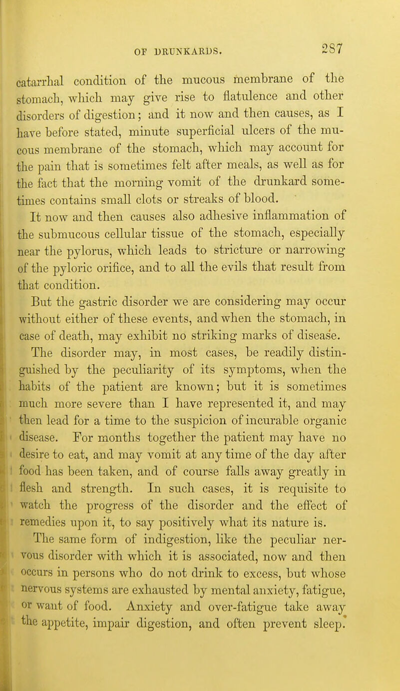 catarrhal condition of the mucous membrane of the stomach, which may give rise to flatulence and other disorders of digestion; and it now and then causes, as I have before stated, minute superficial ulcers of the mu- cous membrane of the stomach, which may account for the pain that is sometimes felt after meals, as well as for the fact that the morning vomit of the drunkard some- times contains small clots or streaks of blood. It now and then causes also adhesive inflammation of the submucous cellular tissue of the stomach, especially neai- the pylorus, which leads to stricture or narrowing of the pyloric orifice, and to all the evils that result from that condition. But the gastric disorder we are considering may occur without either of these events, and when the stomach, in case of death, may exhibit no striking marks of disease. The disorder may, in most cases, be readily distin- guished by the peculiarity of its symptoms, when the '. habits of the patient are known; but it is sometimes ; much more severe than I have represented it, and may ' then lead for a time to the suspicion of incurable organic I disease. For months together the patient may have no I desire to eat, and may vomit at any time of the day after 1 food has been taken, and of course falls away greatly in 1 flesh and strength. In such cases, it is requisite to ' watch the progress of the disorder and the effect of remedies upon it, to say positively what its nature is. The same form of indigestion, like the peculiar ner- vous disorder with which it is associated, now and then occurs in persons who do not drink to excess, but whose nervous systems are exhausted by mental anxiety, fatigue, or want of food. Anxiety and over-fatigue take away the appetite, impair digestion, and often prevent sleep.