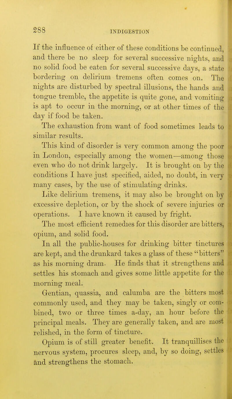 If the influence of either of these conditions be continued, and there be no sleep for several successive nights, and no solid food be eaten for several successive days, a state bordering on delirium tremens often comes on. The nights are disturbed by spectral illusions, the hands and tongue tremble, the appetite is quite gone, and vomiting is apt to occur in the morning, or at other times of the day if food be taken. The exhaustion from want of food sometimes leads to similar results. This kind of disorder is very common among the poor in London, especially among the women—among those even who do not drink largely. It is brought on by the conditions I have just specified, aided, no doubt, in very many cases, by the use of stimulating drinks. Like delirium tremens, it may also be brought on by excessive depletion, or by the shock of severe injuries or operations. I have known it caused by fright. The most efiicient remedies for this disorder are bitters, opium, and solid food. In all the public-houses for drinking bitter tinctures are kept, and the drunl<:ard takes a glass of these bitters as his morning dram. He finds that it strengthens and settles his stomach and gives some little appetite for the morning meal. Gentian, quassia, and calumba are the bitters most commonly used, and they may be taken, singly or com- bined, two or three times a-day, an hour before the principal meals. They are generally taken, and are most relished, in the form of tincture. Opium is of still greater benefit. It tranquillises the nervous system, procures sleep, and, by so doing, settles and strengthens the stomach.