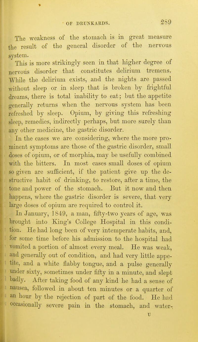 2S9 The weakness of tlie stomacli is in great measure the result of the general disorder of the nervous system. This is more strikingly seen in that higher degree of nervous disorder that constitutes delirium tremens. While the delirium exists, and the nights are passed \\athout sleep or in sleep that is broken by frightful dreams, there is total inability to eat; but the appetite generally returns when the nervous system has been refreshed by sleep. Opium, by giving this refreshing sleep, remedies, indirectly perhaps, but more surely than any other medicine, the gastric disorder. In the cases we are considering, where the more pro- minent symptoms are those of the gastric disorder, small doses of opium, or of morphia, may be usefully combined with the bitters. In most cases small doses of opium I so given are sufficient, if the patient give up the de- ; structive habit of drinking, to restore, after a time, the ■ tone and power of the stomach. But it now and then . happens, where the gastric disorder is severe, that very . large doses of opium are required to control it. In January, ] 849, a man, fifty-two years of age, was brought into King's College Hospital in this condi- > tion. He had long been of very intemperate habits, and, i for some time before his admission to the hospital had ' vomited a portion of almost every meal. He was weak, i and generally out of condition, and had very little appe- 1 tite, and a white flabby tongue, and a pulse generally under sixty, sometimes under fifty in a minute, and slept badly. After taking food of any kind he had a sense of I nausea, followed in about ten minutes or a quarter of » an hour by the rejection of part of the food. He had c occasionally severe pain in the stomach, and water- u