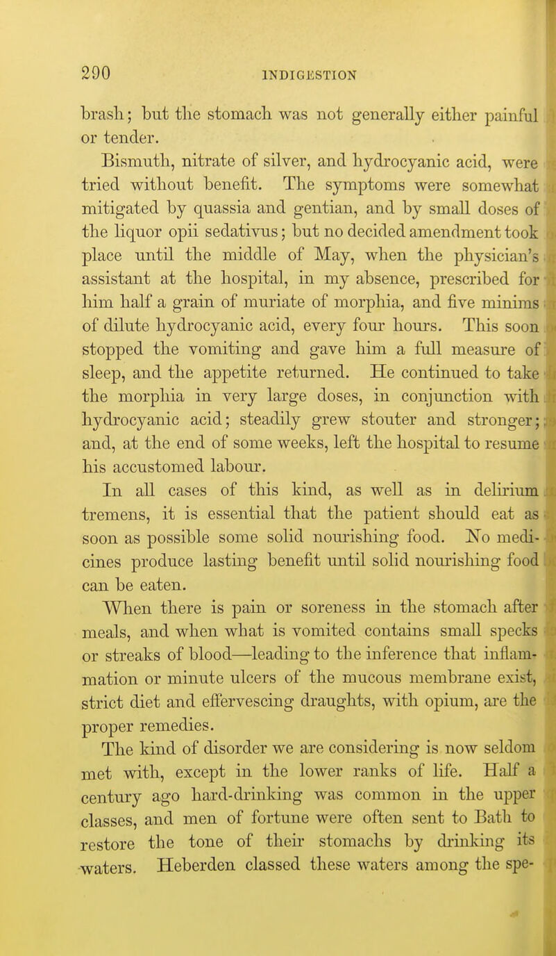 brash.; but the stomach was not generally either painful or tender. Bismuth, nitrate of silver, and hydrocyanic acid, were tried without benefit. The symptoms were somewhat mitigated by quassia and gentian, and by small doses of the liquor opii sedativus; but no decided amendment took place until the middle of May, when the physician's assistant at the hospital, in my absence, prescribed for him half a grain of muriate of morphia, and five minims of dilute hydrocyanic acid, every four hours. This soon stopped the vomiting and gave him a full measure of sleep, and the appetite returned. He continued to take the morphia in very large doses, in conjunction with hydrocyanic acid; steadily grew stouter and stronger; and, at the end of some weeks, left the hospital to resume his accustomed labour. In all cases of this kind, as well as in delirium tremens, it is essential that the patient should eat as soon as possible some solid nourishing food. No medi- cines produce lasting benefit until solid nourishing food can be eaten. When there is pain or soreness in the stomach after meals, and when what is vomited contains small specks or streaks of blood—^leading to the inference that inflam- mation or minute ulcers of the mucous membrane exist, strict diet and efiervescing draughts, with opium, are the proper remedies. The kind of disorder we are considering is now seldom met with, except in the lower ranks of life. Half a century ago hard-drinking was common in the upper classes, and men of fortune were often sent to Bath to restore the tone of their stomachs by drinking its •waters. Heberden classed these waters among the spe-