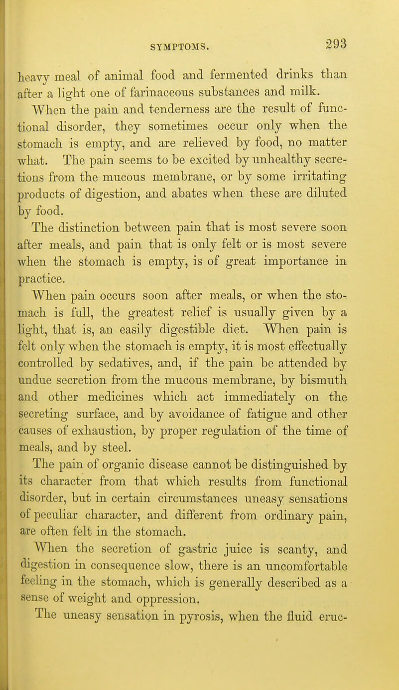 heavy meal of animal food and fermented drinks than after a light one of farinaceous substances and milk. When the pain and tenderness are the result of func- tional disorder, they sometimes occur only when the stomach is empty, and are relieved by food, no matter what. The pain seems to be excited by unhealthy secre- tions from the mucous membrane, or by some irritating 23roducts of digestion, and abates when these are diluted by food. The distinction between pain that is most severe soon after meals, and pain that is only felt or is most severe when the stomach is empty, is of great importance in practice. When pain occurs soon after meals, or when the sto- mach is full, the greatest relief is usually given by a hght, that is, an easily digestible diet. Wlien pain is felt only when the stomach is empty, it is most effectually controlled by sedatives, and, if the pain be attended by undue secretion from the mucous membrane, by bismuth and other medicines which act immediately on the secreting surface, and by avoidance of fatigue and other causes of exhaustion, by proper regulation of the time of meals, and by steel. The pain of organic disease cannot be distinguished by its character from that which results from functional disorder, but in certain circumstances uneasy sensations of peculiar character, and different from ordinary pain, are often felt in the stomach. When the secretion of gastric juice is scanty, and digestion in consequence slow, there is an uncomfortable feeling in the stomach, which is generally described as a sense of weight and oppression. The uneasy sensation in pyrosis, when the fluid eruc-