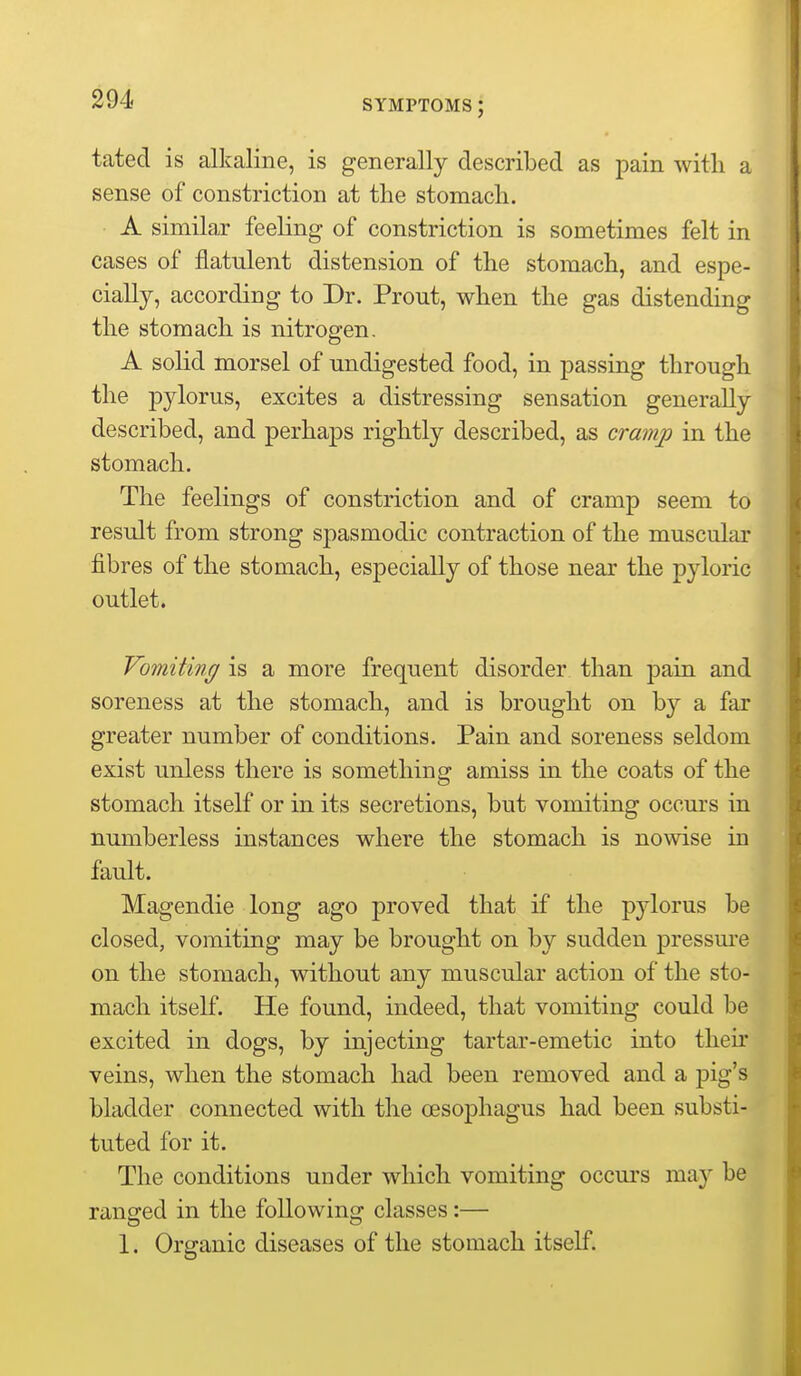 tated is alkaline, is generally described as pain with a sense of constriction at the stomach. A similar feeling of constriction is sometimes felt in cases of flatulent distension of the stomach, and espe- cially, according to Dr. Prout, when the gas distending the stomach is nitrogen. A solid morsel of undigested food, in passing through the jDylorus, excites a distressing sensation generally described, and perhaps rightly described, as cramp in the stomach. The feelings of constriction and of cramp seem to result from strong spasmodic contraction of the muscular fibres of the stomach, especially of those near the pyloric outlet. Vomiting is a more frequent disorder than pain and soreness at the stomach, and is brought on by a far greater number of conditions. Pain and soreness seldom exist unless there is something amiss in the coats of the stomach itself or in its secretions, but vomiting occurs in numberless instances where the stomach is nowise in fault. Magendie long ago proved that if the pylorus be closed, vomiting may be brought on by sudden pressm-e on the stomach, without any muscular action of the sto- mach itself. He found, indeed, that vomiting could be excited in dogs, by injecting tartar-emetic into their veins, when the stomach had been removed and a pig's bladder connected with the oesophagus had been substi- tuted for it. The conditions under which vomiting occurs may be ranged in the following classes:— 1. Organic diseases of the stomach itself.