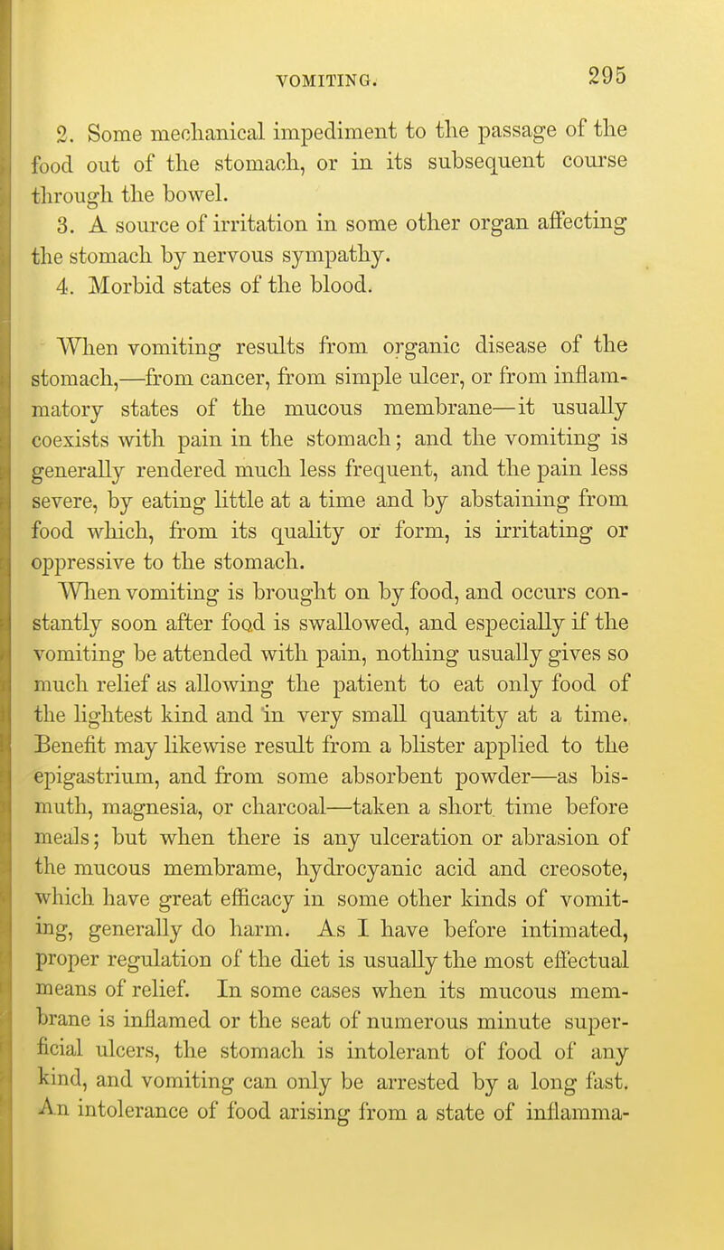 2. Some meclianical impediment to tlie passage of tlie food out of the stomach, or in its subsequent com'se through the boweh 3. A souice of irritation in some other organ affecting the stomach by nervous sympathy. 4. Morbid states of the blood. AVhen vomiting results from organic disease of the stomach,—from cancer, from simple ulcer, or from inflam- matory states of the mucous membrane—it usually coexists with pain in the stomach; and the vomiting is generally rendered much less frequent, and the pain less severe, by eating little at a time and by abstaining from food which, from its quality or form, is irritating or oppressive to the stomach. When vomiting is brought on by food, and occurs con- stantly soon after food is swallowed, and especially if the vomiting be attended with pain, nothing usually gives so much relief as allowing the patient to eat only food of the lightest kind and in very small quantity at a time. Benefit may likewise result from a blister applied to the epigastrium, and from some absorbent powder—as bis- muth, magnesia, or charcoal—taken a short, time before meals; but when there is any ulceration or abrasion of the mucous membrame, hydrocyanic acid and creosote, which have great efficacy in some other kinds of vomit- ing, generally do harm. As I have before intimated, proper regulation of the diet is usually the most effectual means of relief. In some cases when its mucous mem- brane is inflamed or the seat of numerous minute super- ficial ulcers, the stomach is intolerant of food of any kind, and vomiting can only be arrested by a long fast. An intolerance of food arising from a state of inflamma-