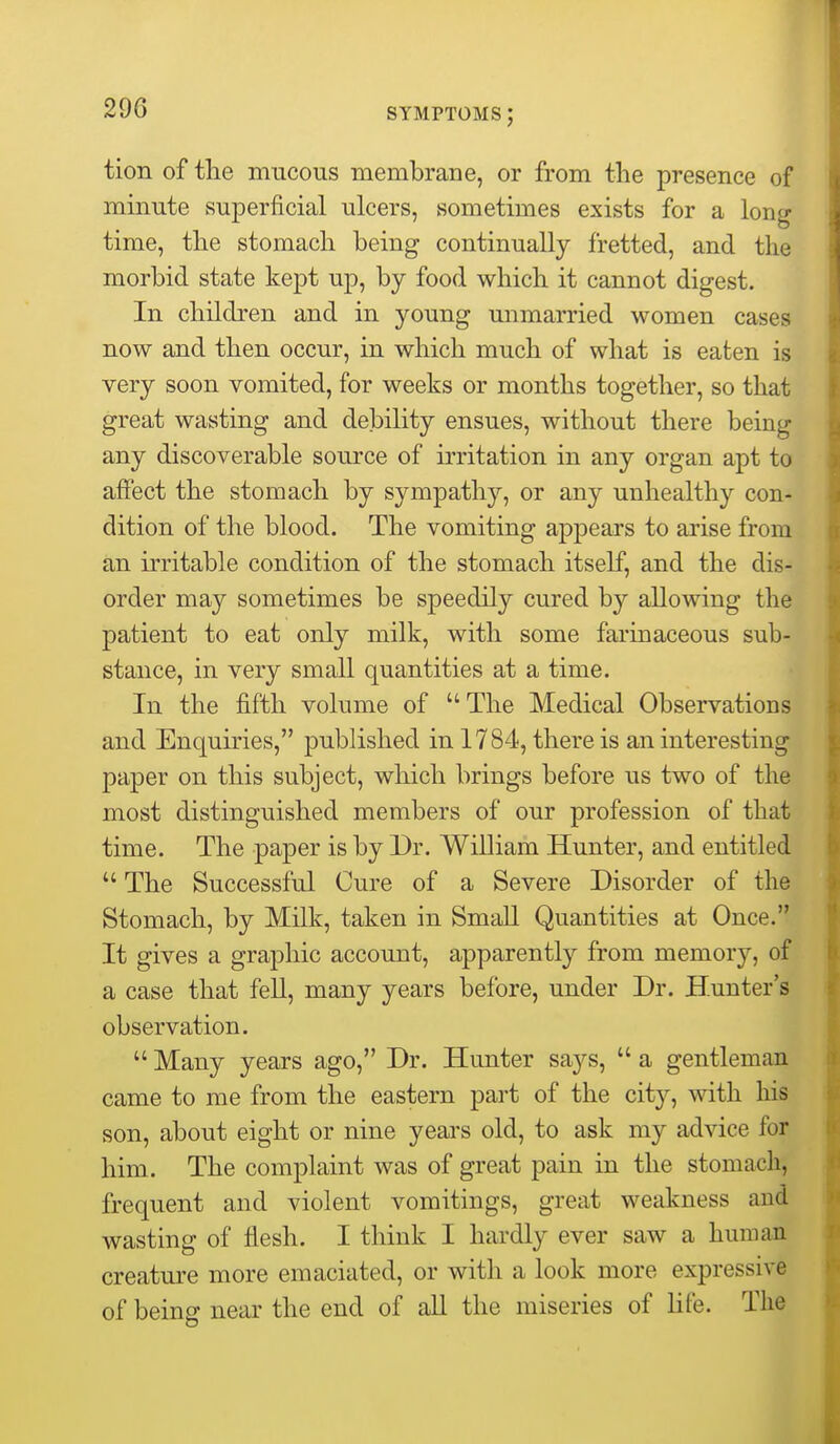 tion of the mucous membrane, or from the presence of minute superficial ulcers, sometimes exists for a long time, the stomach being continually fretted, and the morbid state kept up, by food which it cannot digest. In children and in young unmarried women cases now and then occur, in which much of what is eaten is very soon vomited, for weeks or months together, so that great wasting and debility ensues, without there being any discoverable source of irritation in any organ apt to affect the stomach by sympathy, or any unhealthy con- dition of the blood. The vomiting appears to arise from an irritable condition of the stomach itself, and the dis- order may sometimes be speedily cured by allowing the patient to eat only milk, with some farinaceous sub- stance, in very small quantities at a time. In the fifth volume of  The Medical Observations and Enquiries, published in 1784, there is an interesting paper on this subject, which brings before us two of the most distinguished members of our profession of that time. The paper is by Dr. William Hunter, and entitled  The Successful Cure of a Severe Disorder of the Stomach, by Milk, taken in Small Quantities at Once. It gives a graphic account, apparently from memory, of a case that fell, many years before, under Dr. Hunter's observation.  Many years ago, Dr. Hunter says,  a gentleman came to me from the eastern part of the city, with his son, about eight or nine years old, to ask my advice for him. The complaint was of great pain in the stomach, frequent and violent vomitings, great weakness and wasting of flesh. I think I hardly ever saw a human creature more emaciated, or with a look more expressive of being near the end of all the miseries of life. The