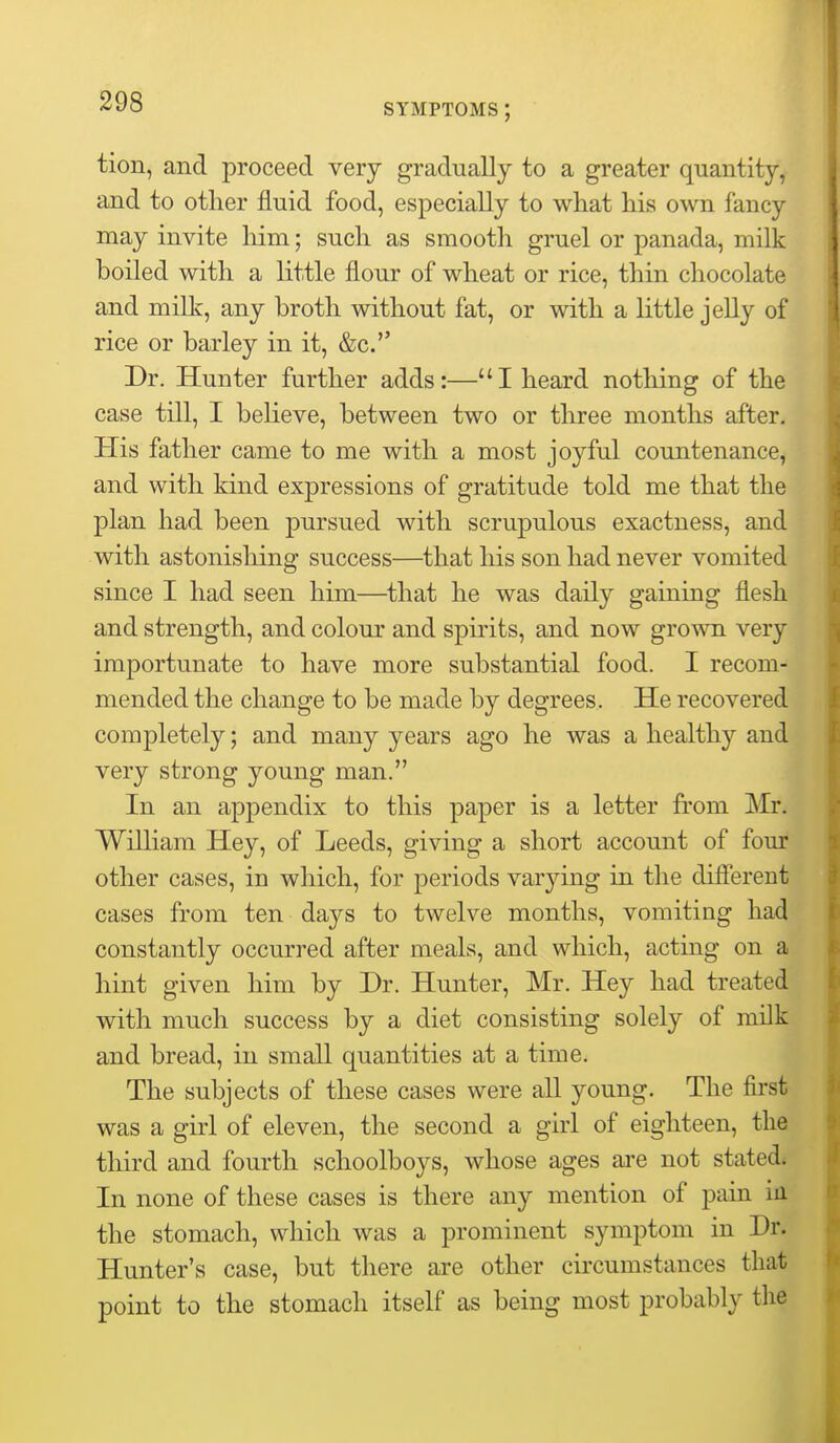 SYMPTOMS ; tion, and proceed very gradually to a greater quantity, and to other fluid food, especially to what his own fancy may invite him; such as smooth gruel or panada, milk boiled with a little flour of wheat or rice, thin chocolate and milk, any broth without fat, or with a little jelly of rice or barley in it, &c. Dr. Hunter further adds:—I heard nothing of the case till, I believe, between two or three months after. His father came to me with a most joyful countenance, and with kind expressions of gratitude told me that the plan had been pursued with scrupulous exactness, and with astonishing success—that his son had never vomited since I had seen him—that he was daily gaining flesh and strength, and colour and spirits, and now grown very importunate to have more substantial food. I recom- mended the change to be made by degrees. He recovered completely; and many years ago he was a healthy and very strong young man. In an appendix to this paper is a letter from Mr. William Hey, of Leeds, giving a short account of four other cases, in which, for periods varying in the different cases from ten days to twelve months, vomiting had constantly occurred after meals, and which, acting on a hint given him by Dr. Hunter, Mr. Hey had treated with much success by a diet consisting solely of milk and bread, in small quantities at a time. The subjects of these cases were all young. The first was a girl of eleven, the second a girl of eighteen, the third and fourth schoolboys, whose ages are not stated; In none of these cases is there any mention of pain in the stomach, which was a prominent symptom in Dr. Hunter's case, but there are other circumstances that point to the stomach itself as being most probably the