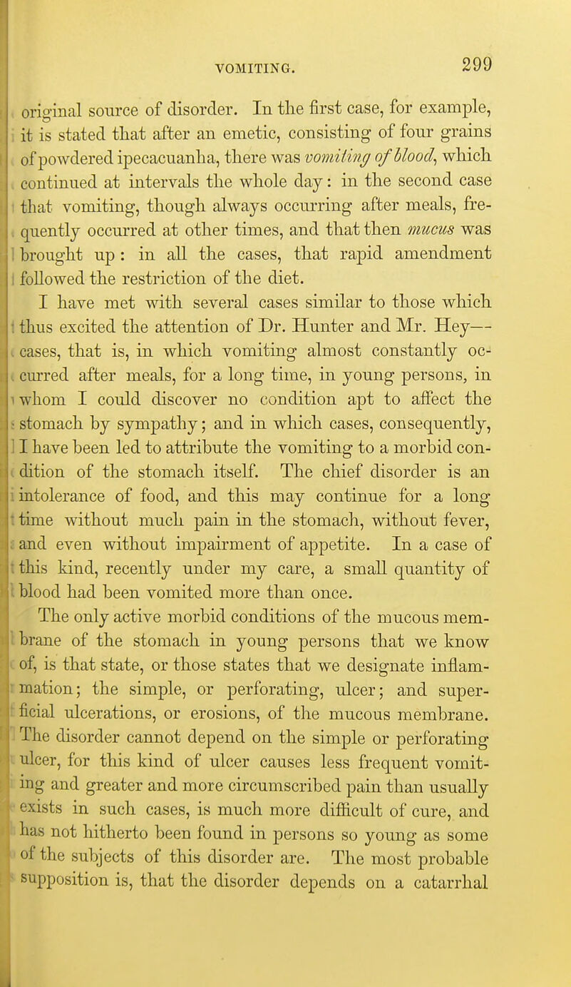 original source of disorder. In the first case, for example, it is stated that after an emetic, consisting of four grains of powdered ipecacuanha, there was vomiting of bloody which continued at intervals the whole day: in the second case that vomiting, though always occurring after meals, fre- quently occurred at other times, and that then mucus was brought up : in all the cases, that rapid amendment followed the restriction of the diet. I have met with several cases similar to those which thus excited the attention of Dr. Hunter and Mr. Hey— cases, that is, in which vomiting almost constantly oc- curred after meals, for a long time, in young persons, in whom I could discover no condition apt to affect the stomach by sympathy; and in which cases, consequently, I have been led to attribute the vomiting to a morbid con- dition of the stomach itself. The chief disorder is an intolerance of food, and this may continue for a long time without much pain in the stomach, without fever, and even without impairment of appetite. In a case of this kind, recently under my care, a small quantity of blood had been vomited more than once. The only active morbid conditions of the mucous mem- brane of the stomach in young persons that we know of, is that state, or those states that we designate inflam- mation; the simple, or perforating, ulcer; and super- ficial ulcerations, or erosions, of the mucous membrane. The disorder cannot depend on the simple or perforating ulcer, for this kind of ulcer causes less frequent vomit- ing and greater and more circumscribed pain than usually exists in such cases, is much more difficult of cure, and has not hitherto been found in persons so young as some of the subjects of this disorder are. The most probable supposition is, that the disorder depends on a catarrhal