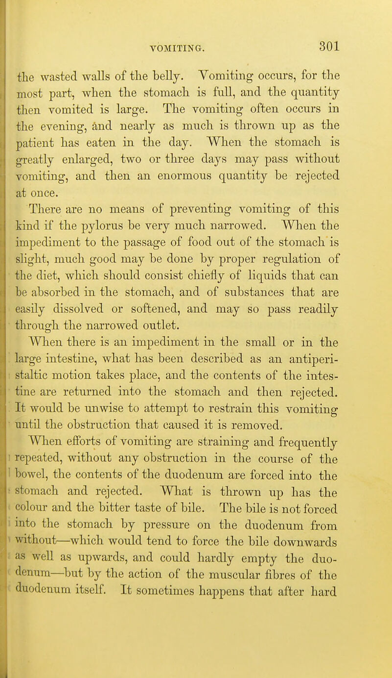 the wasted walls of the belly. Vomiting occurs, for the most part, when the stomach is full, and the quantity then vomited is large. The vomiting often occurs in the evening, and nearly as much is thrown up as the patient has eaten in the day. When the stomach is greatly enlarged, two or three days may pass without vomiting, and then an enormous quantity be rejected at once. There are no means of preventing vomiting of this kind if the pylorus be very much narrowed. When the impediment to the passage of food out of the stomach is shght, much good may be done by proper regulation of the diet, which should consist chiefly of liquids that can be absorbed in the stomach, and of substances that are easily dissolved or softened, and may so pass readily through the narrowed outlet. When there is an impediment in the small or in the large intestine, what has been described as an antiperi- staltic motion takes place, and the contents of the intes- tine are returned into the stomach and then rejected. It would be unwise to attempt to restrain this vomiting until the obstruction that caused it is removed. When efforts of vomiting are straining and frequently repeated, without any obstruction in the course of the bowel, the contents of the duodenum are forced into the stomach and rejected. What is thrown up has the colour and the bitter taste of bile. The bile is not forced into the stomach by pressure on the duodenum from without—which would tend to force the bile downwards as well as upwards, and could hardly empty the duo- denum—^but by the action of the muscular fibres of the duodenum itself. It sometimes happens that after hard