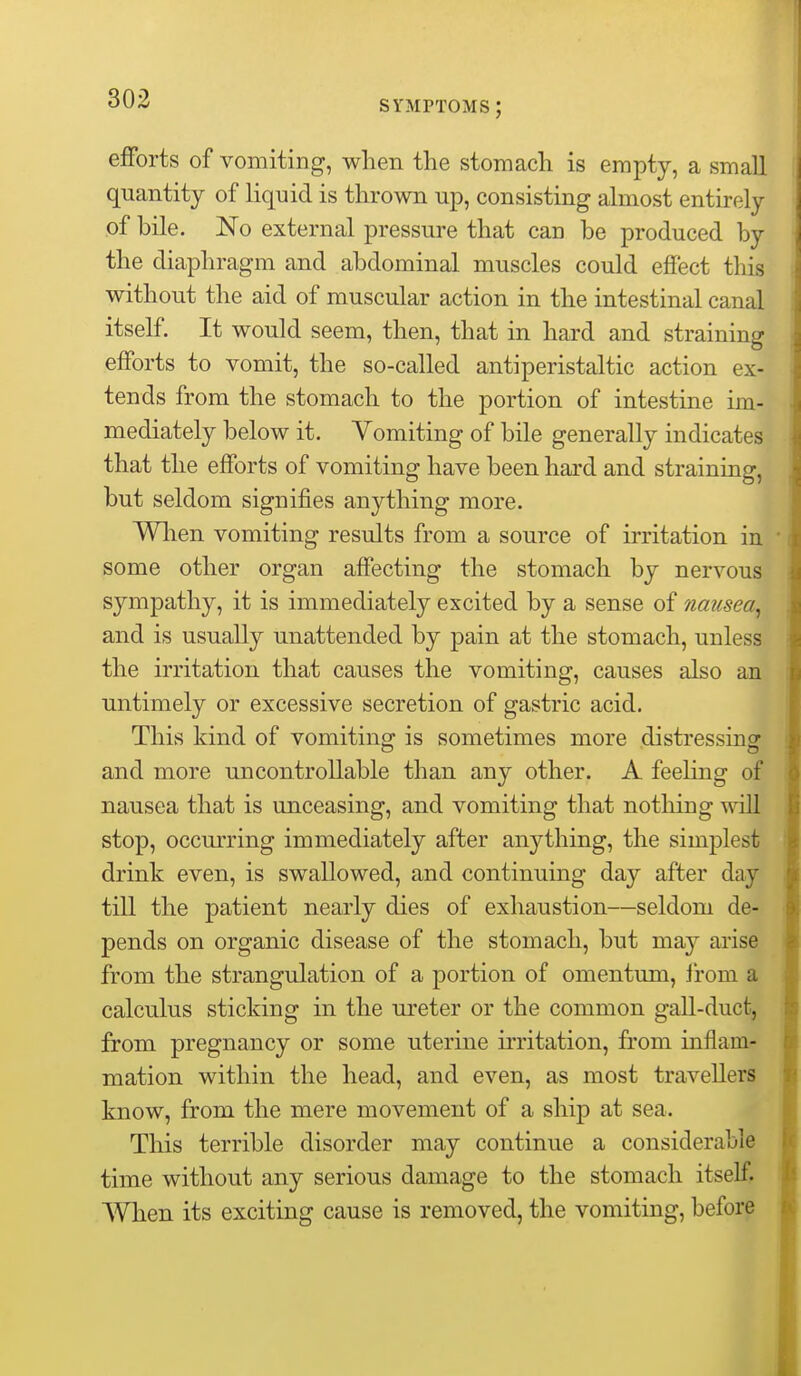 symptoms; efforts of vomiting, when the stomach is empty, a small quantity of liquid is thrown up, consisting ahiiost entirely of bile. No external pressure that can be produced by the diaphragm and abdominal muscles could effect tliis without the aid of muscular action, in the intestinal canal itself. It would seem, then, that in hard and straining efforts to vomit, the so-called antiperistaltic action ex- tends from the stomach to the portion of intestine im- mediately below it. Vomiting of bile generally indicates that the efforts of vomiting have been hard and straining, but seldom signifies anything more. Wlien vomiting results from a source of irritation in some other organ affecting the stomach by nervous sympathy, it is immediately excited by a sense of nausea, and is usually unattended by pain at the stomach, unless the irritation that causes the vomiting, causes also an untimely or excessive secretion of gastric acid. This kind of vomiting is sometimes more distressing and more uncontrollable than any other. A feeling of nausea that is unceasing, and vomiting that nothing will stop, occurring immediately after anything, the sim^Dlest drink even, is swallowed, and continuing day after day till the patient nearly dies of exhaustion—seldom de- pends on organic disease of the stomach, but may arise from the strangulation of a portion of omentum, from a calculus sticking in the ureter or the common gall-duct, from pregnancy or some uterine irritation, from inflam- mation within the head, and even, as most travellers know, from the mere movement of a ship at sea. This terrible disorder may continue a considerable time without any serious damage to the stomach itself. When its exciting cause is removed, the vomiting, before